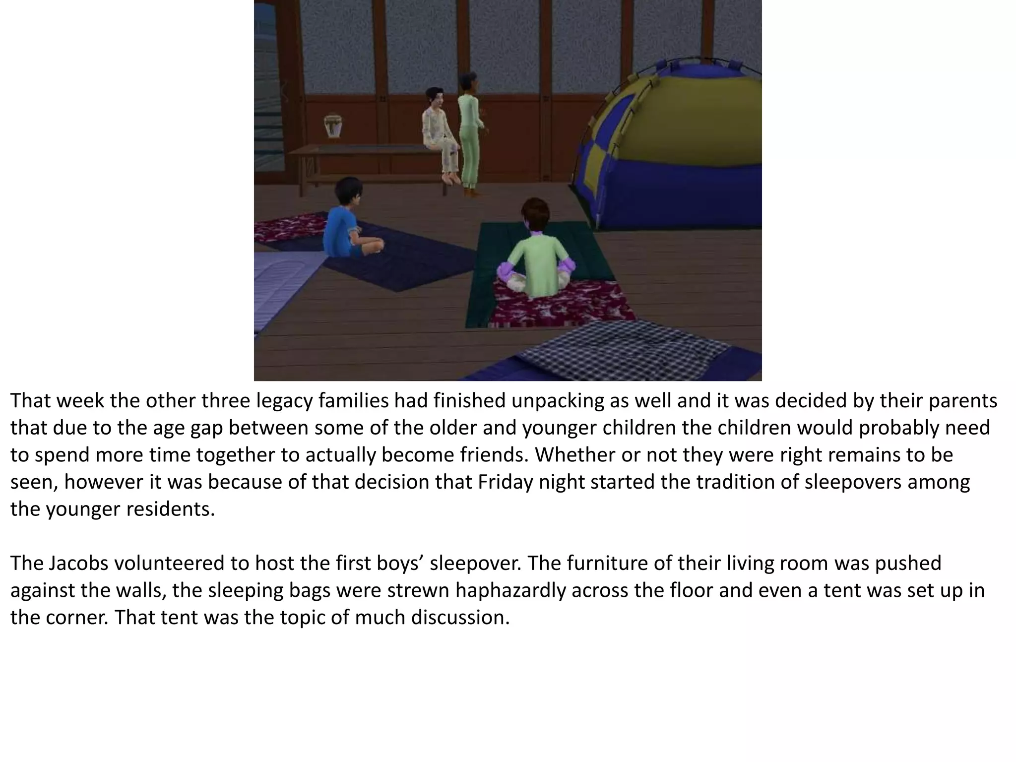 That week the other three legacy families had finished unpacking as well and it was decided by their parents that due to the age gap between some of the older and younger children the children would probably need to spend more time together to actually become friends. Whether or not they were right remains to be seen, however it was because of that decision that Friday night started the tradition of sleepovers among the younger residents.The Jacobs volunteered to host the first boys’ sleepover. The furniture of their living room was pushed against the walls, the sleeping bags were strewn haphazardly across the floor and even a tent was set up in the corner. That tent was the topic of much discussion.