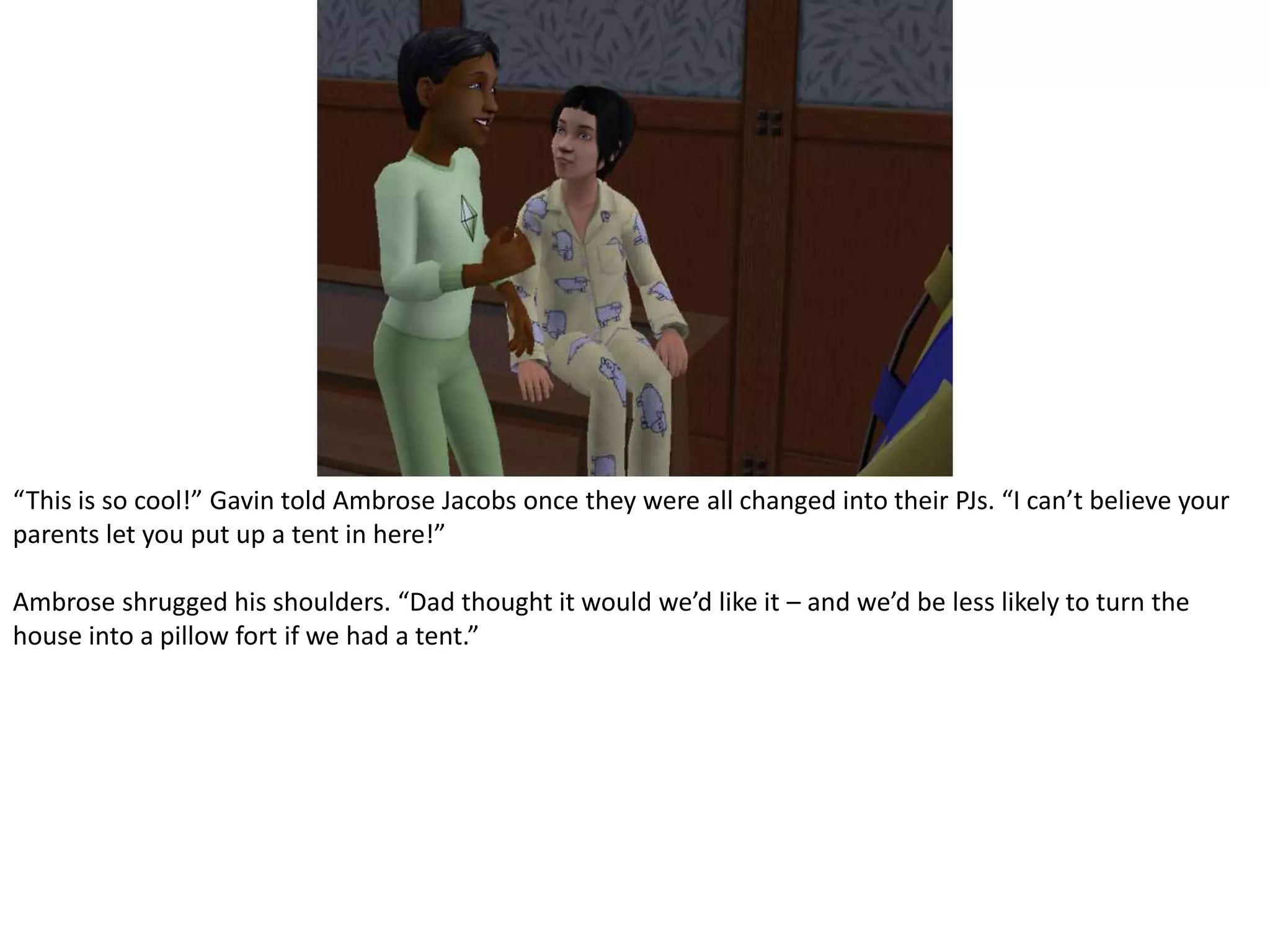“This is so cool!” Gavin told Ambrose Jacobs once they were all changed into their PJs. “I can’t believe your parents let you put up a tent in here!”Ambrose shrugged his shoulders. “Dad thought it would we’d like it – and we’d be less likely to turn the house into a pillow fort if we had a tent.”