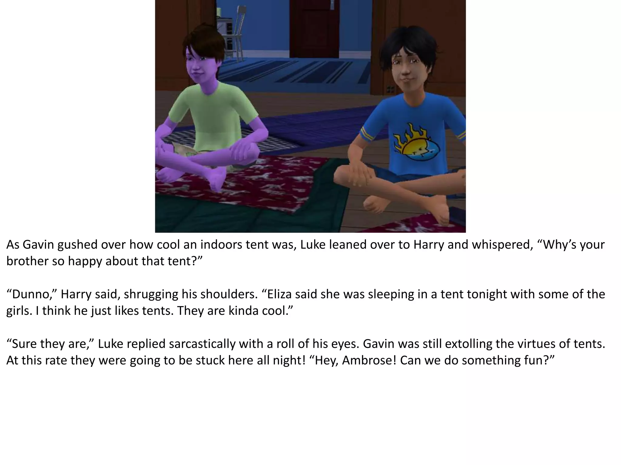 As Gavin gushed over how cool an indoors tent was, Luke leaned over to Harry and whispered, “Why’s your brother so happy about that tent?”“Dunno,” Harry said, shrugging his shoulders. “Eliza said she was sleeping in a tent tonight with some of the girls. I think he just likes tents. They are kinda cool.”“Sure they are,” Luke replied sarcastically with a roll of his eyes. Gavin was still extolling the virtues of tents. At this rate they were going to be stuck here all night! “Hey, Ambrose! Can we do something fun?”