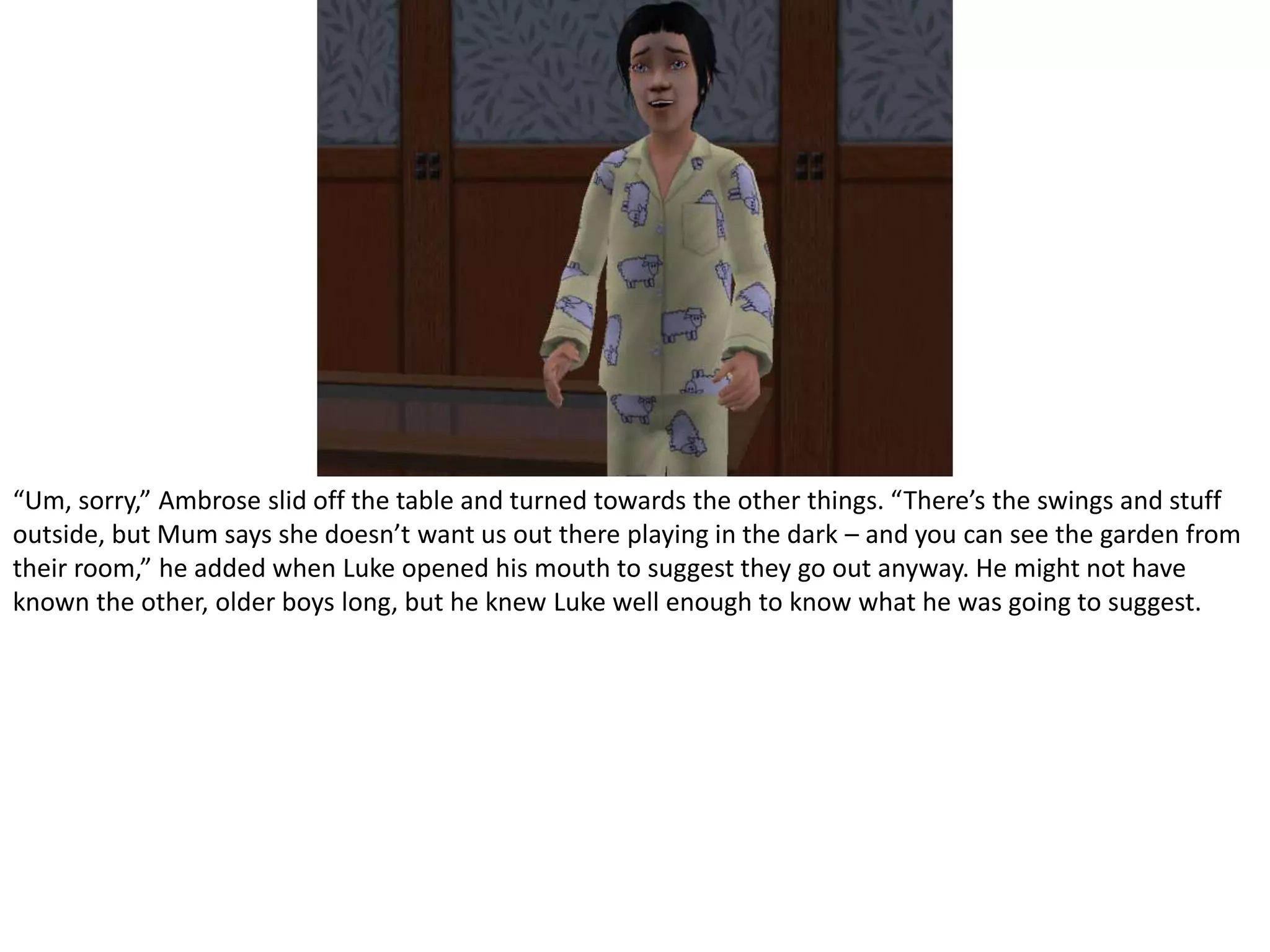 “Um, sorry,” Ambrose slid off the table and turned towards the other things. “There’s the swings and stuff outside, but Mum says she doesn’t want us out there playing in the dark – and you can see the garden from their room,” he added when Luke opened his mouth to suggest they go out anyway. He might not have known the other, older boys long, but he knew Luke well enough to know what he was going to suggest.