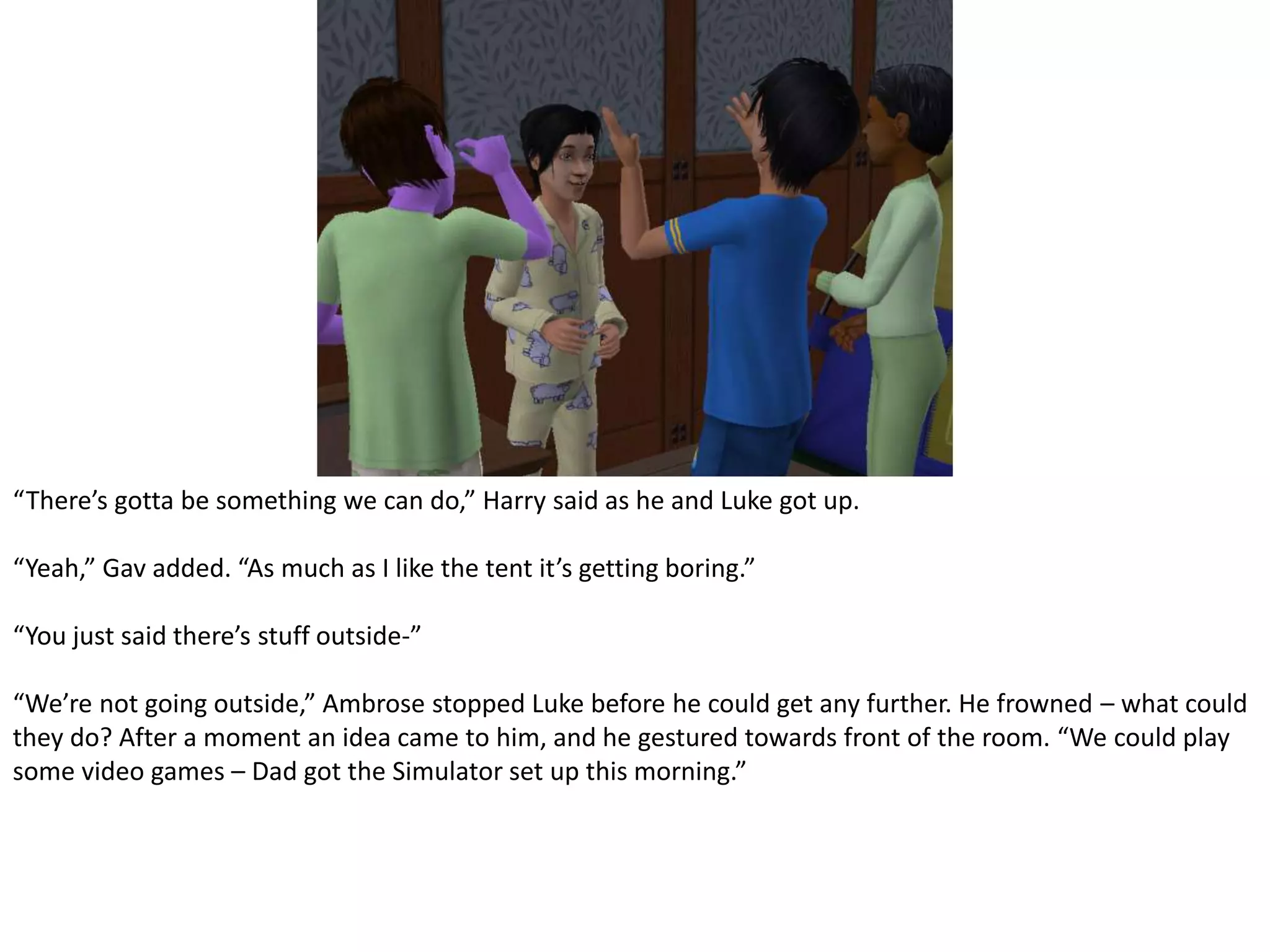 “There’s gotta be something we can do,” Harry said as he and Luke got up.“Yeah,” Gav added. “As much as I like the tent it’s getting boring.”“You just said there’s stuff outside-”“We’re not going outside,” Ambrose stopped Luke before he could get any further. He frowned – what could they do? After a moment an idea came to him, and he gestured towards front of the room. “We could play some video games – Dad got the Simulator set up this morning.”