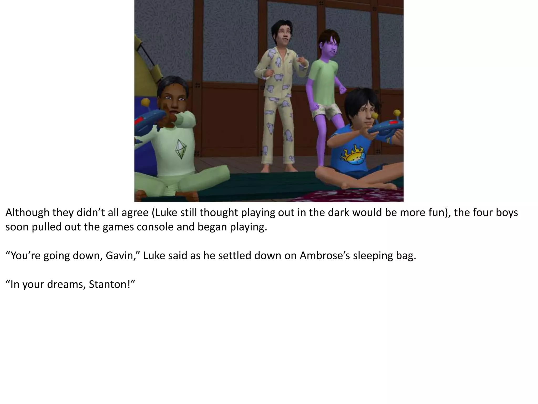 Although they didn’t all agree (Luke still thought playing out in the dark would be more fun), the four boys soon pulled out the games console and began playing.“You’re going down, Gavin,” Luke said as he settled down on Ambrose’s sleeping bag.“In your dreams, Stanton!”