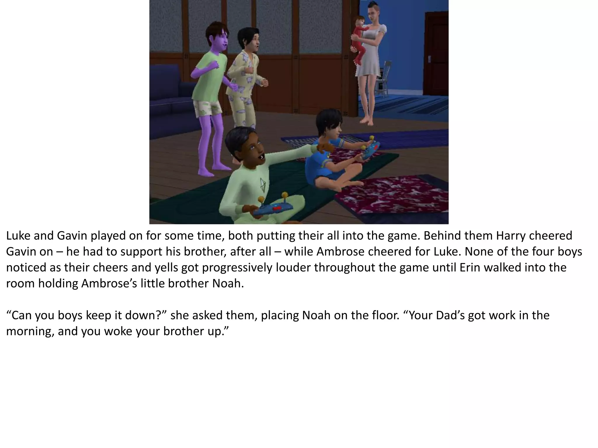 Luke and Gavin played on for some time, both putting their all into the game. Behind them Harry cheered Gavin on – he had to support his brother, after all – while Ambrose cheered for Luke. None of the four boys noticed as their cheers and yells got progressively louder throughout the game until Erin walked into the room holding Ambrose’s little brother Noah.“Can you boys keep it down?” she asked them, placing Noah on the floor. “Your Dad’s got work in the morning, and you woke your brother up.”