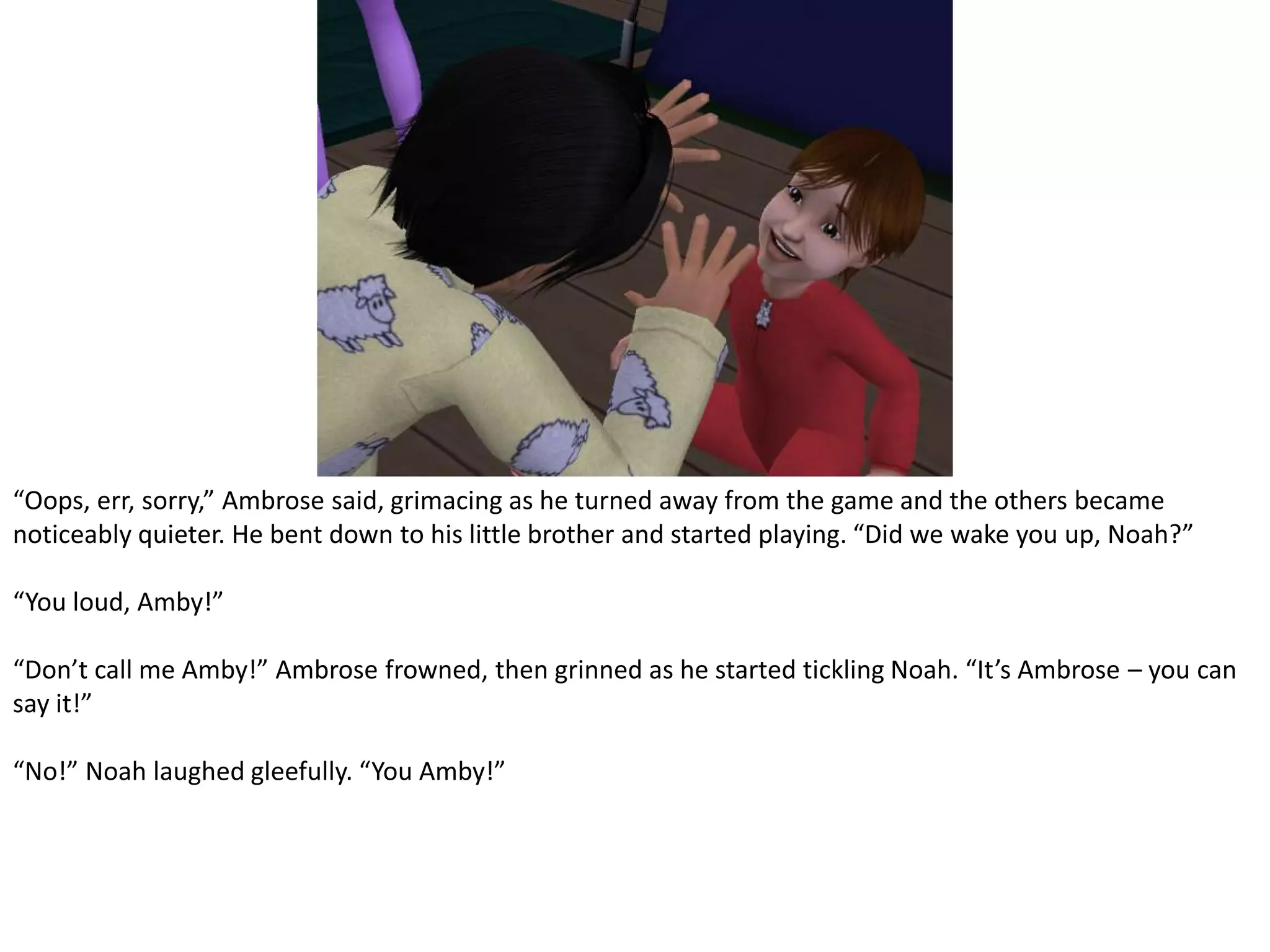 “Oops, err, sorry,” Ambrose said, grimacing as he turned away from the game and the others became noticeably quieter. He bent down to his little brother and started playing. “Did we wake you up, Noah?”“You loud, Amby!”“Don’t call me Amby!” Ambrose frowned, then grinned as he started tickling Noah. “It’s Ambrose – you can say it!”“No!” Noah laughed gleefully. “You Amby!”