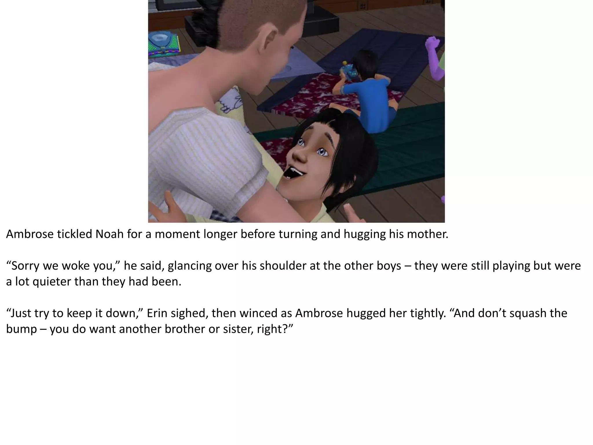 Ambrose tickled Noah for a moment longer before turning and hugging his mother.“Sorry we woke you,” he said, glancing over his shoulder at the other boys – they were still playing but were a lot quieter than they had been.“Just try to keep it down,” Erin sighed, then winced as Ambrose hugged her tightly. “And don’t squash the bump – you do want another brother or sister, right?”
