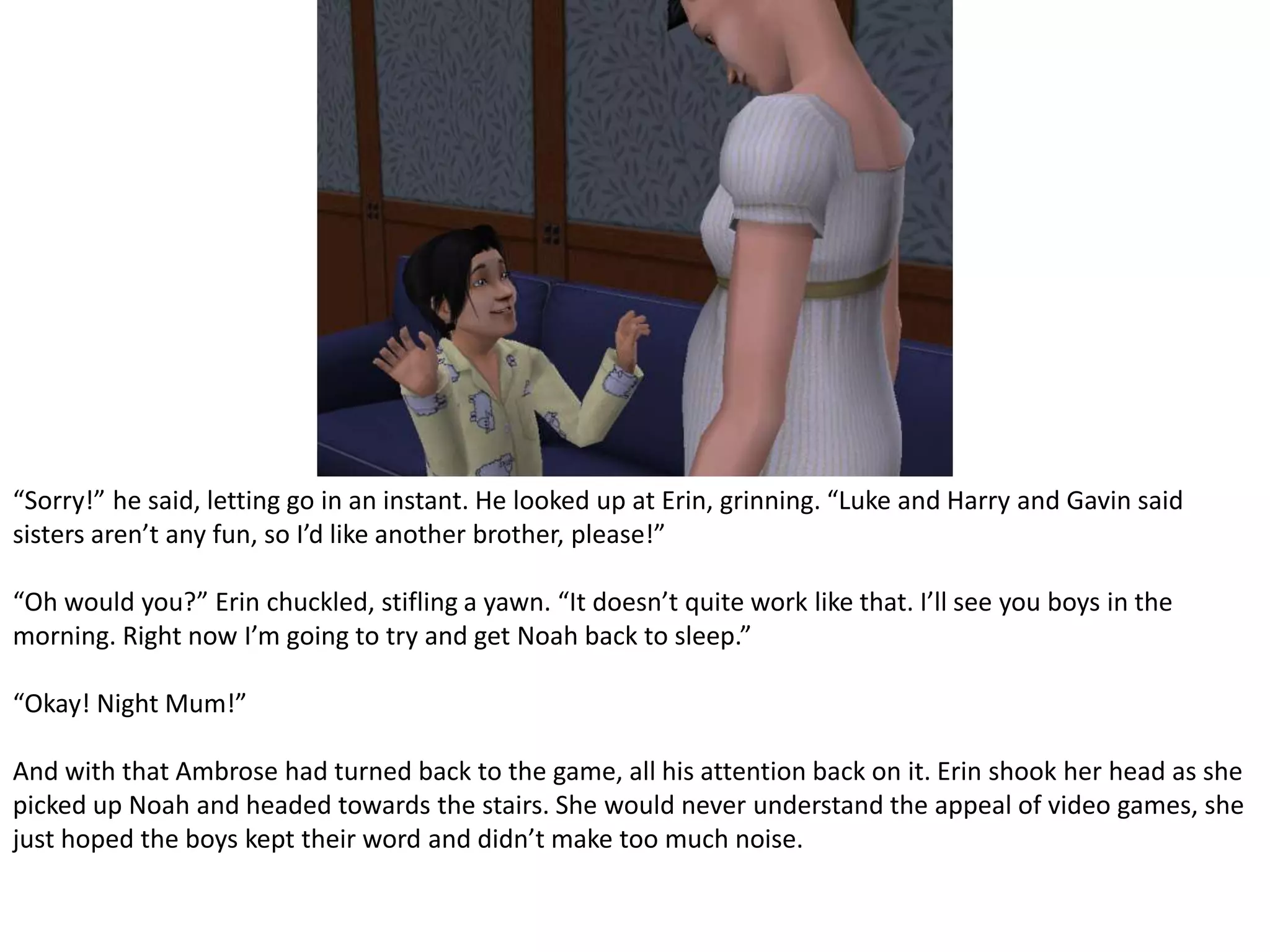 “Sorry!” he said, letting go in an instant. He looked up at Erin, grinning. “Luke and Harry and Gavin said sisters aren’t any fun, so I’d like another brother, please!”“Oh would you?” Erin chuckled, stifling a yawn. “It doesn’t quite work like that. I’ll see you boys in the morning. Right now I’m going to try and get Noah back to sleep.”“Okay! Night Mum!”And with that Ambrose had turned back to the game, all his attention back on it. Erin shook her head as she picked up Noah and headed towards the stairs. She would never understand the appeal of video games, she just hoped the boys kept their word and didn’t make too much noise.