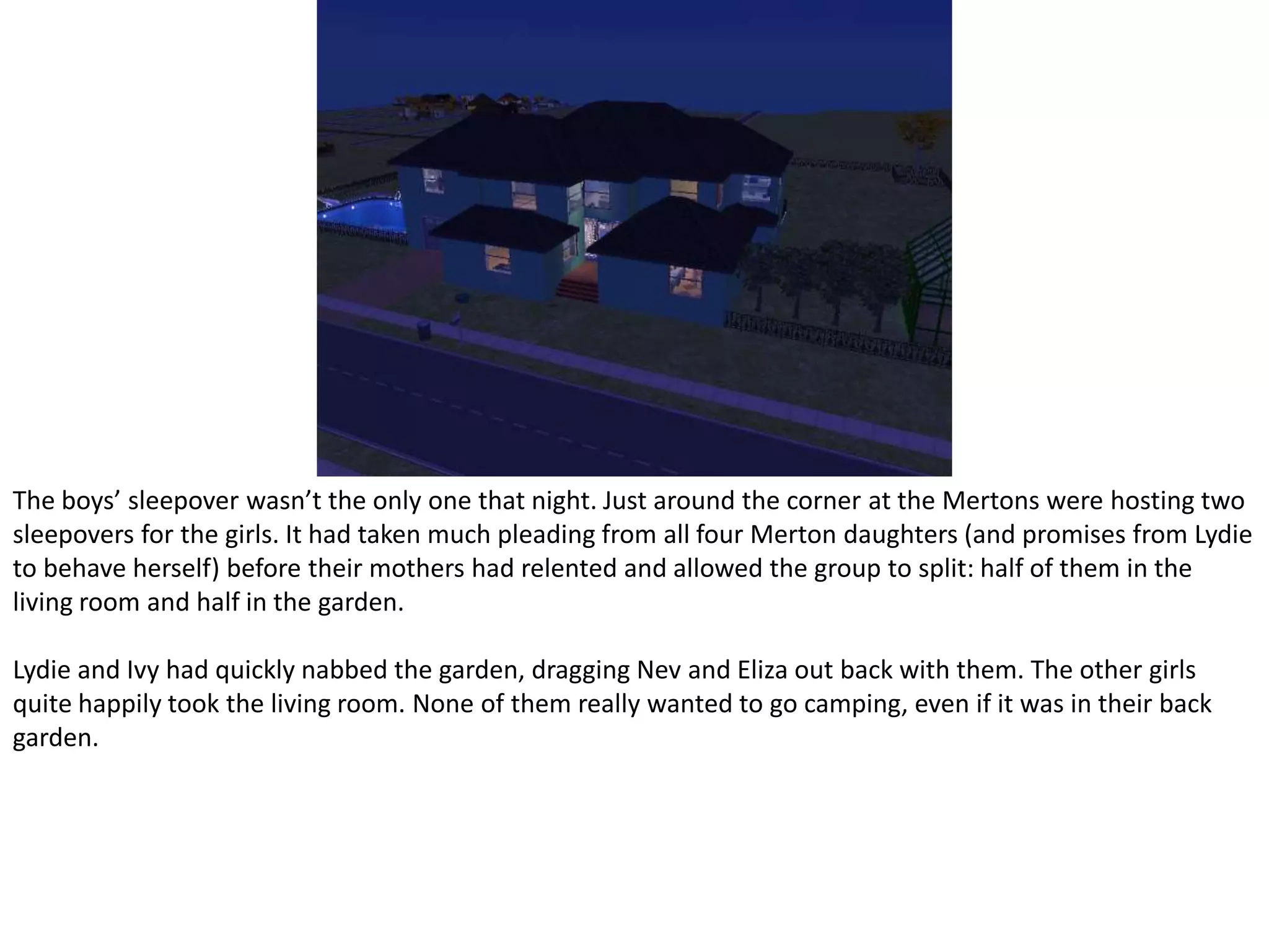The boys’ sleepover wasn’t the only one that night. Just around the corner at the Mertons were hosting two sleepovers for the girls. It had taken much pleading from all four Merton daughters (and promises from Lydie to behave herself) before their mothers had relented and allowed the group to split: half of them in the living room and half in the garden.Lydie and Ivy had quickly nabbed the garden, dragging Nev and Eliza out back with them. The other girls quite happily took the living room. None of them really wanted to go camping, even if it was in their back garden.
