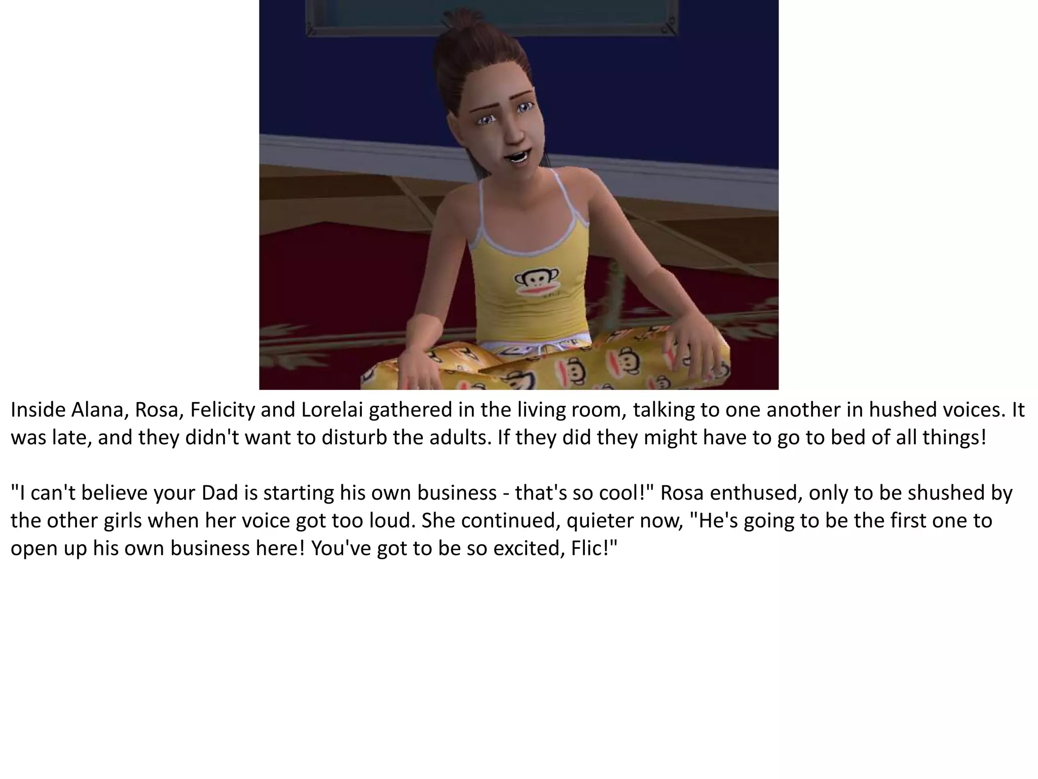 Inside Alana, Rosa, Felicity and Lorelai gathered in the living room, talking to one another in hushed voices. It was late, and they didn't want to disturb the adults. If they did they might have to go to bed of all things!"I can't believe your Dad is starting his own business - that's so cool!" Rosa enthused, only to be shushed by the other girls when her voice got too loud. She continued, quieter now, "He's going to be the first one to open up his own business here! You've got to be so excited, Flic!"