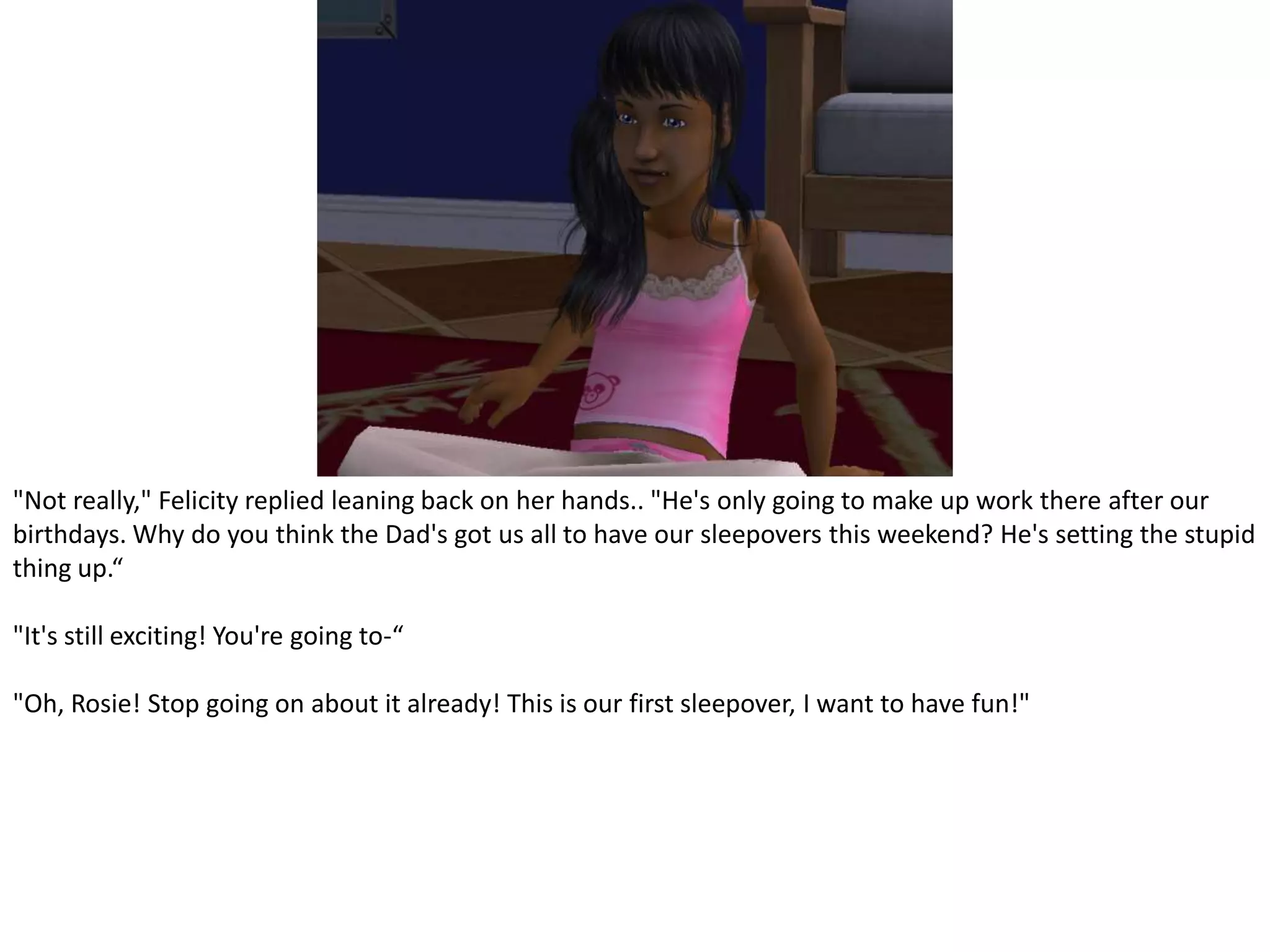 "Not really," Felicity replied leaning back on her hands.. "He's only going to make up work there after our birthdays. Why do you think the Dad's got us all to have our sleepovers this weekend? He's setting the stupid thing up.“"It's still exciting! You're going to-“"Oh, Rosie! Stop going on about it already! This is our first sleepover, I want to have fun!"