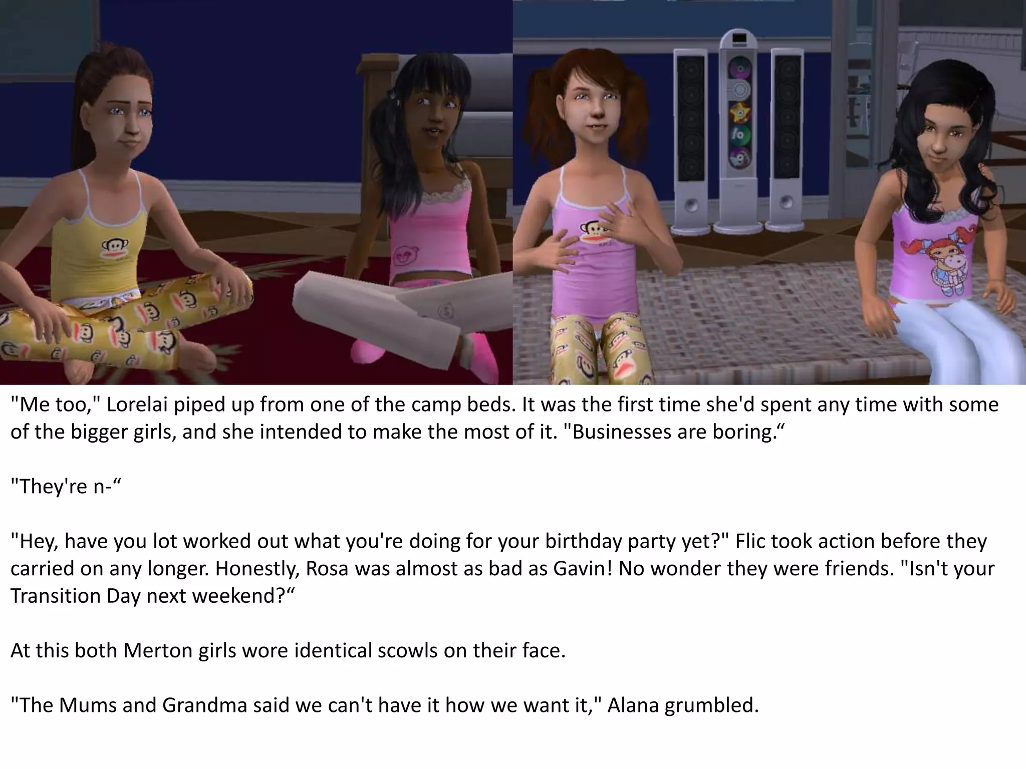 "Me too," Lorelai piped up from one of the camp beds. It was the first time she'd spent any time with some of the bigger girls, and she intended to make the most of it. "Businesses are boring.“"They're n-“"Hey, have you lot worked out what you're doing for your birthday party yet?" Flic took action before they carried on any longer. Honestly, Rosa was almost as bad as Gavin! No wonder they were friends. "Isn't your Transition Day next weekend?“At this both Merton girls wore identical scowls on their face."The Mums and Grandma said we can't have it how we want it," Alana grumbled.