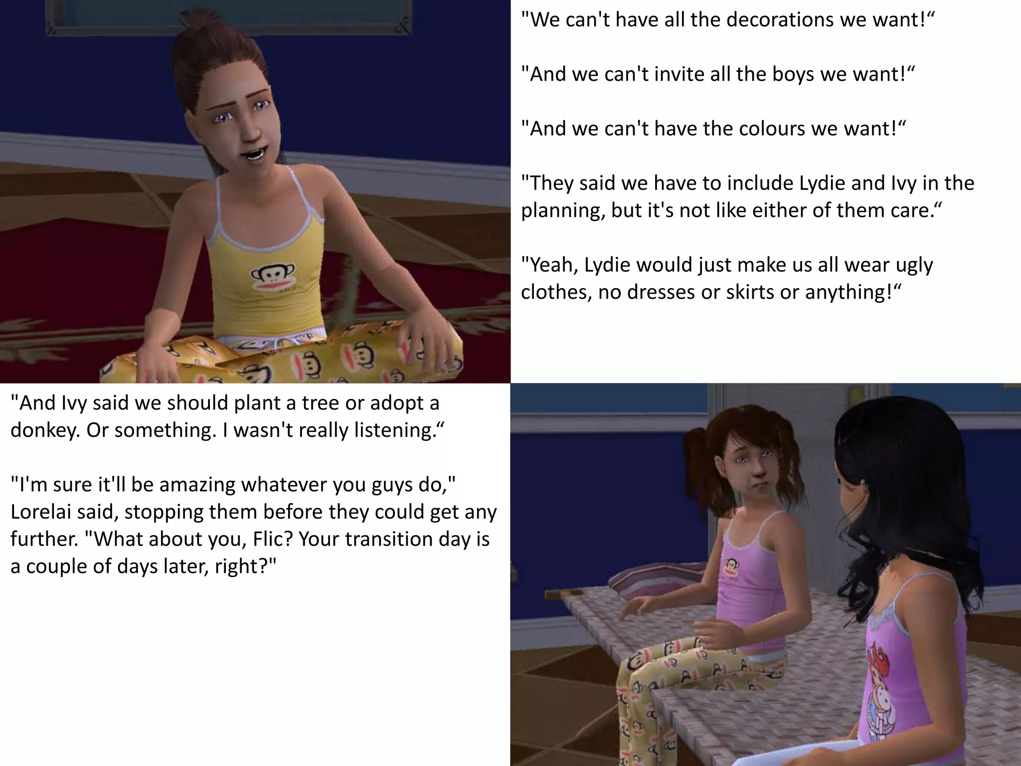 "We can't have all the decorations we want!“"And we can't invite all the boys we want!“"And we can't have the colours we want!“"They said we have to include Lydie and Ivy in the planning, but it's not like either of them care.“"Yeah, Lydie would just make us all wear ugly clothes, no dresses or skirts or anything!“"And Ivy said we should plant a tree or adopt a donkey. Or something. I wasn't really listening.“"I'm sure it'll be amazing whatever you guys do," Lorelai said, stopping them before they could get any further. "What about you, Flic? Your transition day is a couple of days later, right?"