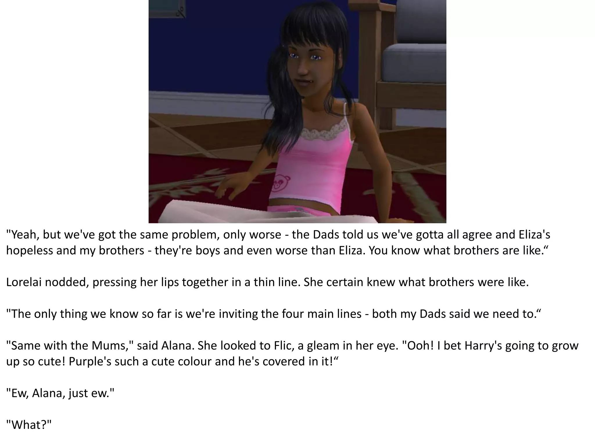 "Yeah, but we've got the same problem, only worse - the Dads told us we've gotta all agree and Eliza's hopeless and my brothers - they're boys and even worse than Eliza. You know what brothers are like.“Lorelai nodded, pressing her lips together in a thin line. She certain knew what brothers were like."The only thing we know so far is we're inviting the four main lines - both my Dads said we need to.“"Same with the Mums," said Alana. She looked to Flic, a gleam in her eye. "Ooh! I bet Harry's going to grow up so cute! Purple's such a cute colour and he's covered in it!“"Ew, Alana, just ew.""What?"