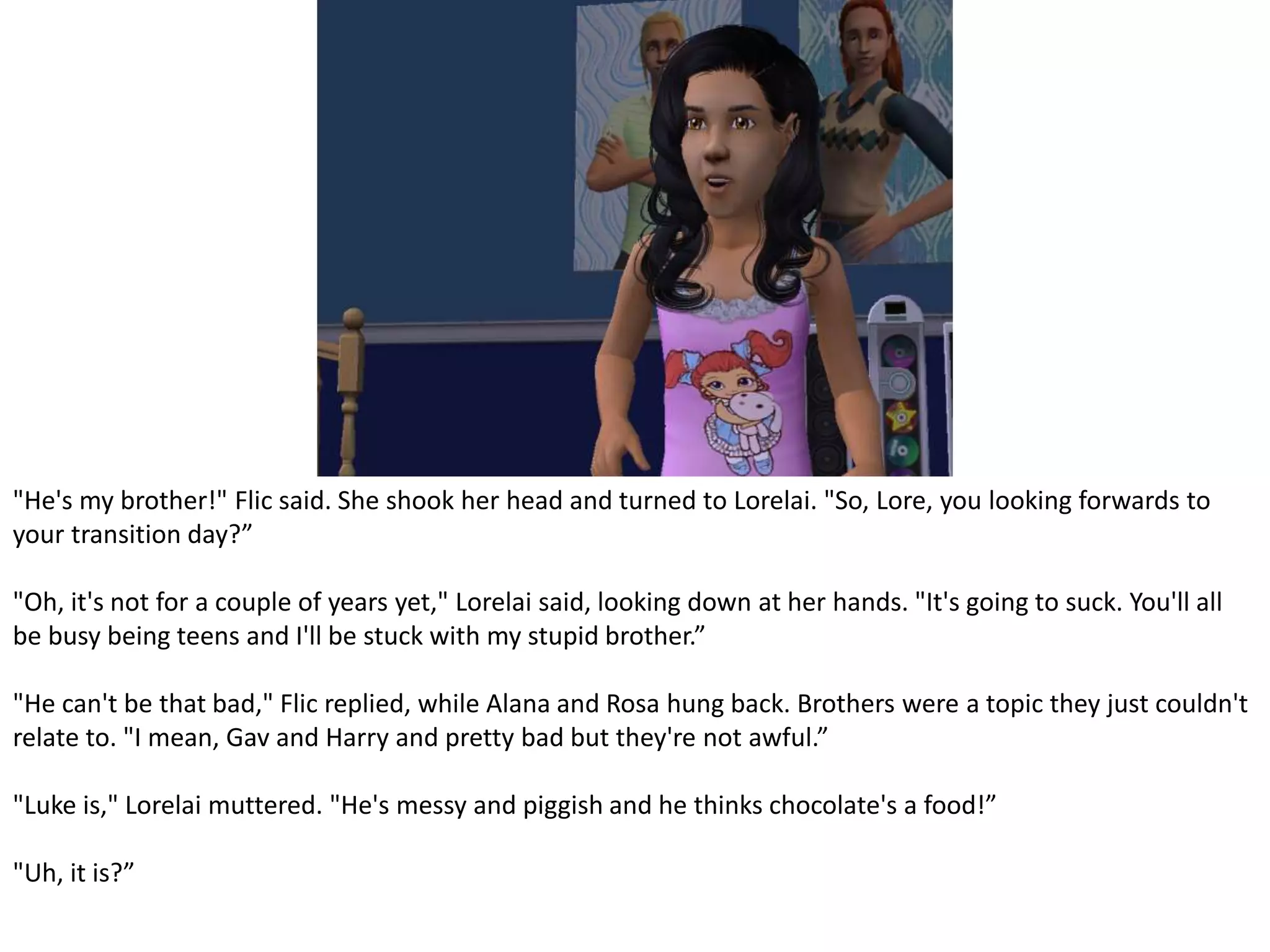 "He's my brother!" Flic said. She shook her head and turned to Lorelai. "So, Lore, you looking forwards to your transition day?”"Oh, it's not for a couple of years yet," Lorelai said, looking down at her hands. "It's going to suck. You'll all be busy being teens and I'll be stuck with my stupid brother.”"He can't be that bad," Flic replied, while Alana and Rosa hung back. Brothers were a topic they just couldn't relate to. "I mean, Gav and Harry and pretty bad but they're not awful.”"Luke is," Lorelai muttered. "He's messy and piggish and he thinks chocolate's a food!”"Uh, it is?”