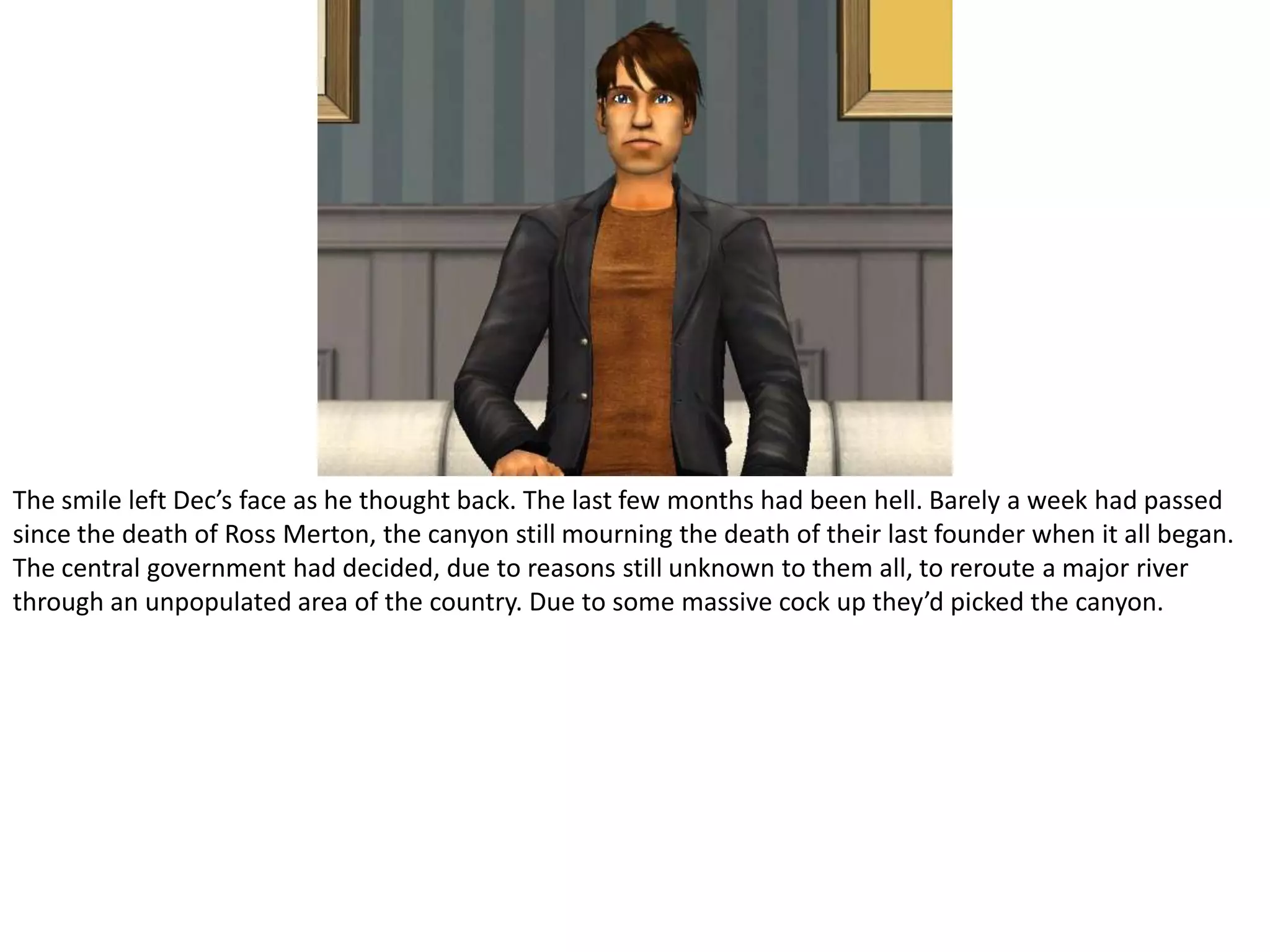 The smile left Dec’s face as he thought back. The last few months had been hell. Barely a week had passed since the death of Ross Merton, the canyon still mourning the death of their last founder when it all began. The central government had decided, due to reasons still unknown to them all, to reroute a major river through an unpopulated area of the country. Due to some massive cock up they’d picked the canyon.