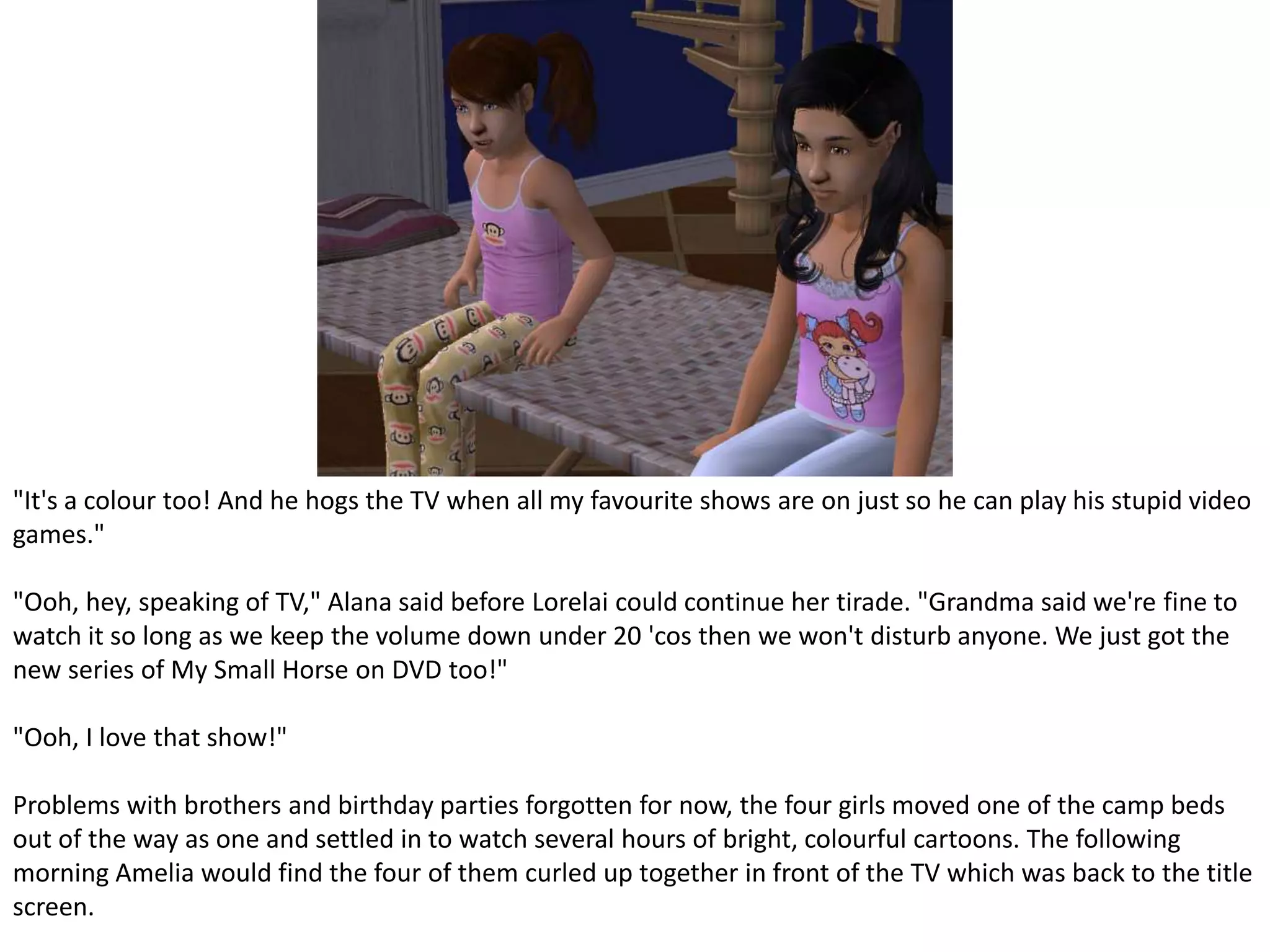 "It's a colour too! And he hogs the TV when all my favourite shows are on just so he can play his stupid video games." "Ooh, hey, speaking of TV," Alana said before Lorelai could continue her tirade. "Grandma said we're fine to watch it so long as we keep the volume down under 20 'cos then we won't disturb anyone. We just got the new series of My Small Horse on DVD too!" "Ooh, I love that show!" Problems with brothers and birthday parties forgotten for now, the four girls moved one of the camp beds out of the way as one and settled in to watch several hours of bright, colourful cartoons. The following morning Amelia would find the four of them curled up together in front of the TV which was back to the title screen.