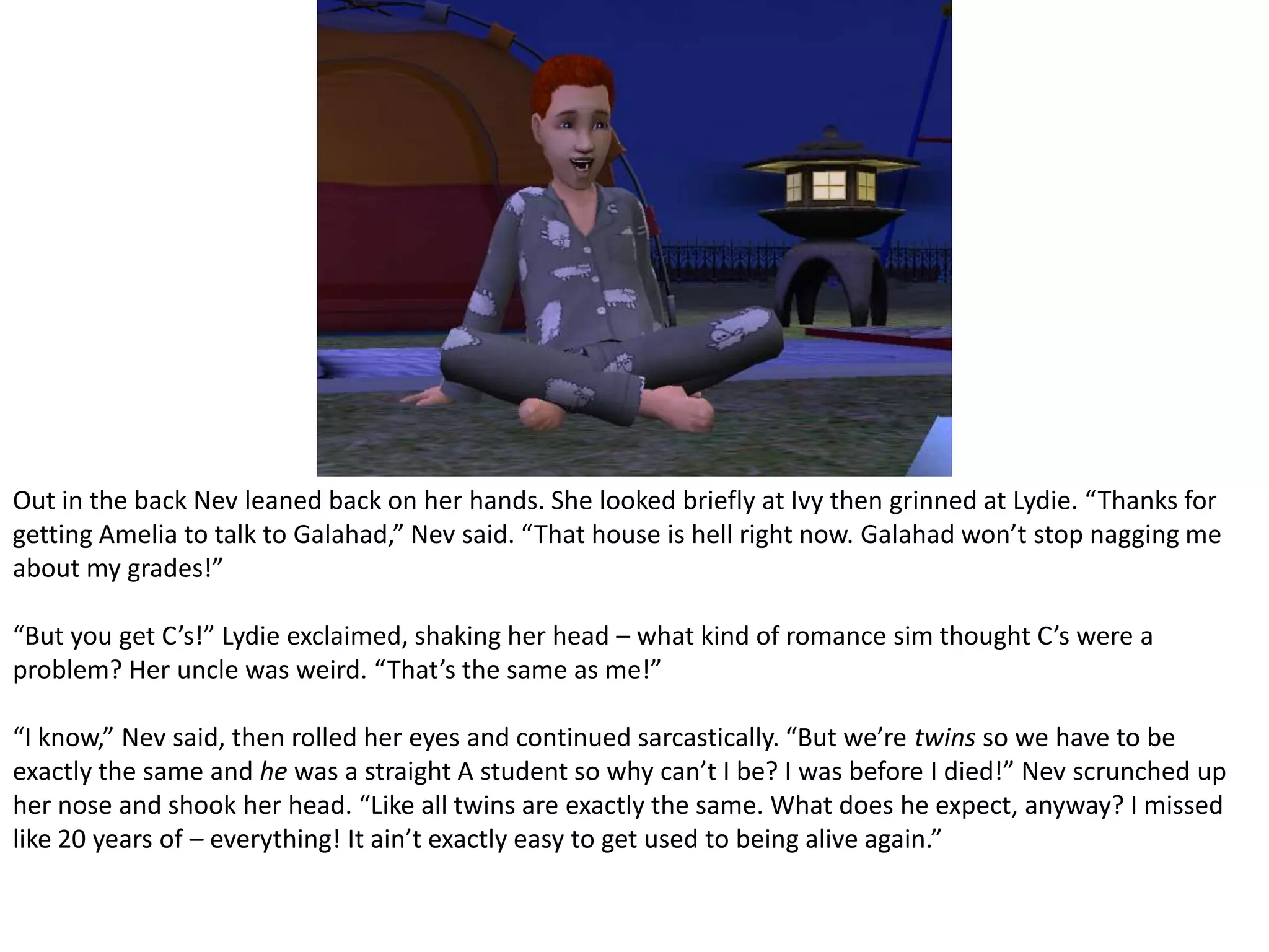 Out in the back Nev leaned back on her hands. She looked briefly at Ivy then grinned at Lydie. “Thanks for getting Amelia to talk to Galahad,” Nev said. “That house is hell right now. Galahad won’t stop nagging me about my grades!”“But you get C’s!” Lydie exclaimed, shaking her head – what kind of romance sim thought C’s were a problem? Her uncle was weird. “That’s the same as me!”“I know,” Nev said, then rolled her eyes and continued sarcastically. “But we’re twins so we have to be exactly the same and he was a straight A student so why can’t I be? I was before I died!” Nev scrunched up her nose and shook her head. “Like all twins are exactly the same. What does he expect, anyway? I missed like 20 years of – everything! It ain’t exactly easy to get used to being alive again.”