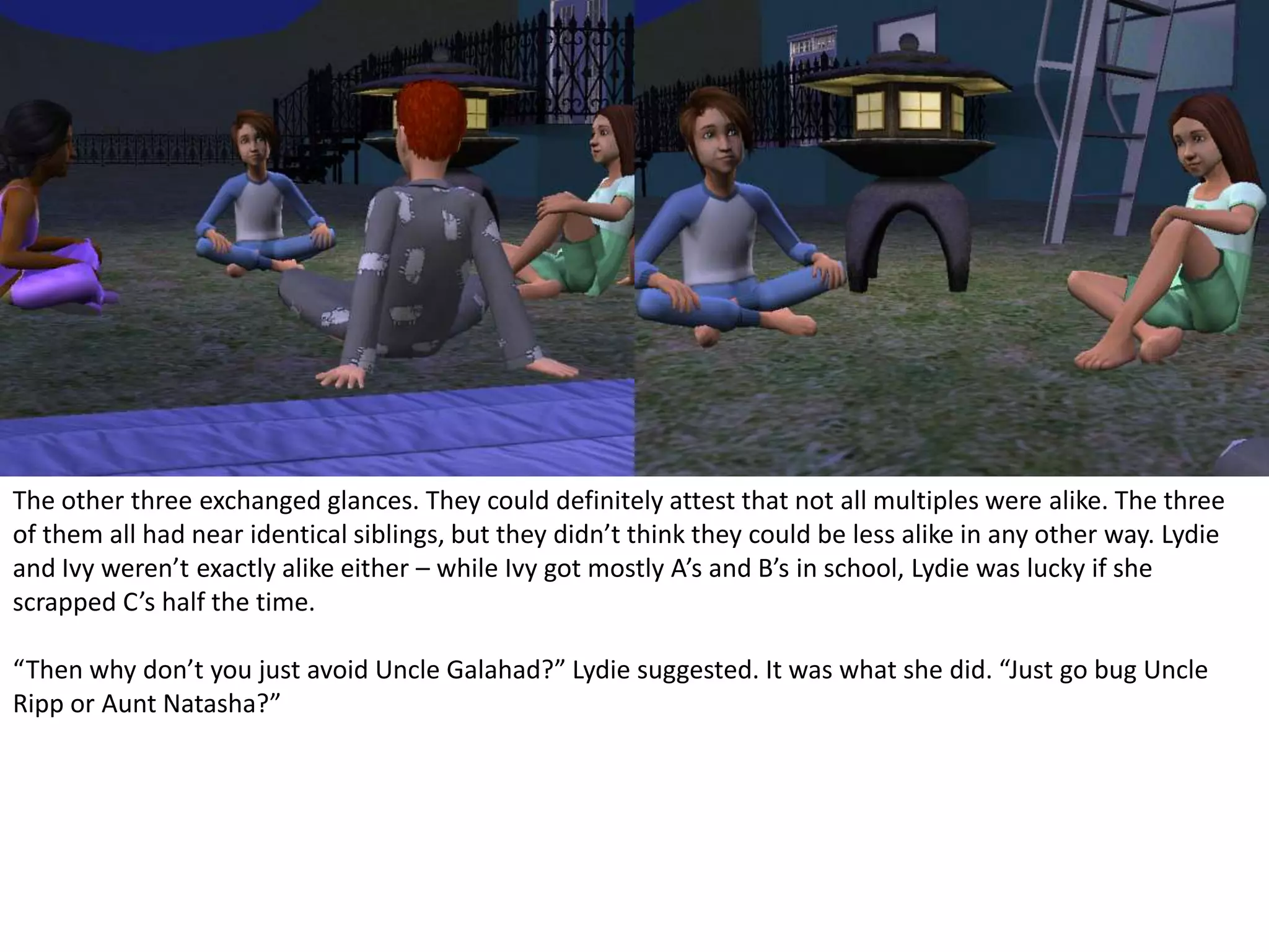 The other three exchanged glances. They could definitely attest that not all multiples were alike. The three of them all had near identical siblings, but they didn’t think they could be less alike in any other way. Lydie and Ivy weren’t exactly alike either – while Ivy got mostly A’s and B’s in school, Lydie was lucky if she scrapped C’s half the time.“Then why don’t you just avoid Uncle Galahad?” Lydie suggested. It was what she did. “Just go bug Uncle Ripp or Aunt Natasha?”