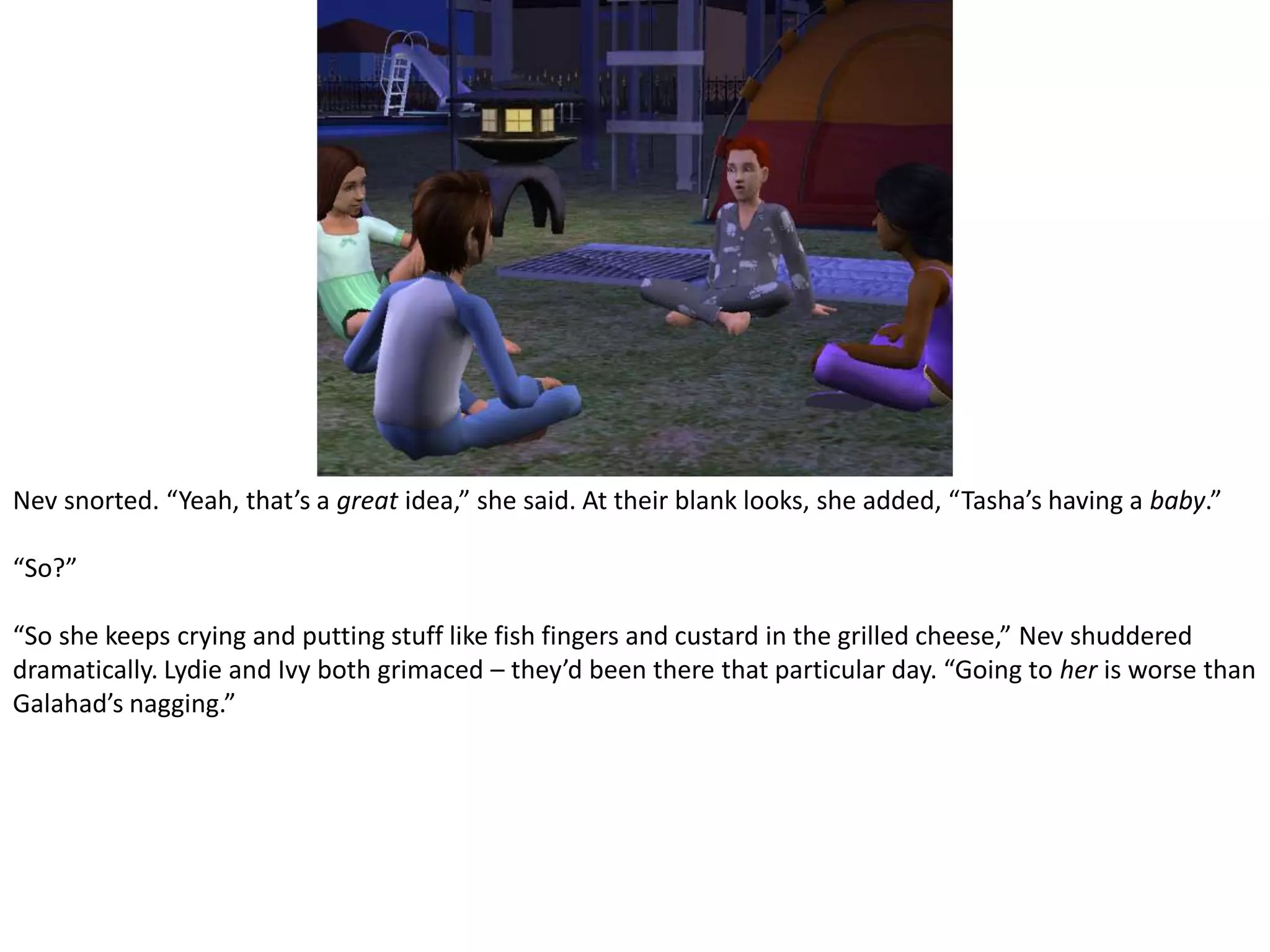 Nev snorted. “Yeah, that’s a great idea,” she said. At their blank looks, she added, “Tasha’s having a baby.”“So?”“So she keeps crying and putting stuff like fish fingers and custard in the grilled cheese,” Nev shuddered dramatically. Lydie and Ivy both grimaced – they’d been there that particular day. “Going to her is worse than Galahad’s nagging.”