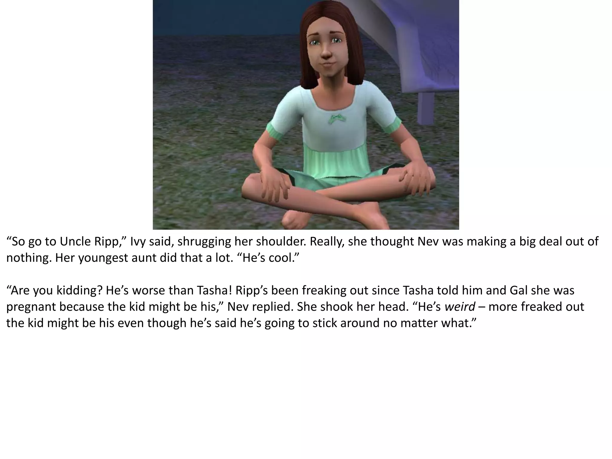 “So go to Uncle Ripp,” Ivy said, shrugging her shoulder. Really, she thought Nev was making a big deal out of nothing. Her youngest aunt did that a lot. “He’s cool.”“Are you kidding? He’s worse than Tasha! Ripp’s been freaking out since Tasha told him and Gal she was pregnant because the kid might be his,” Nev replied. She shook her head. “He’s weird – more freaked out the kid might be his even though he’s said he’s going to stick around no matter what.”