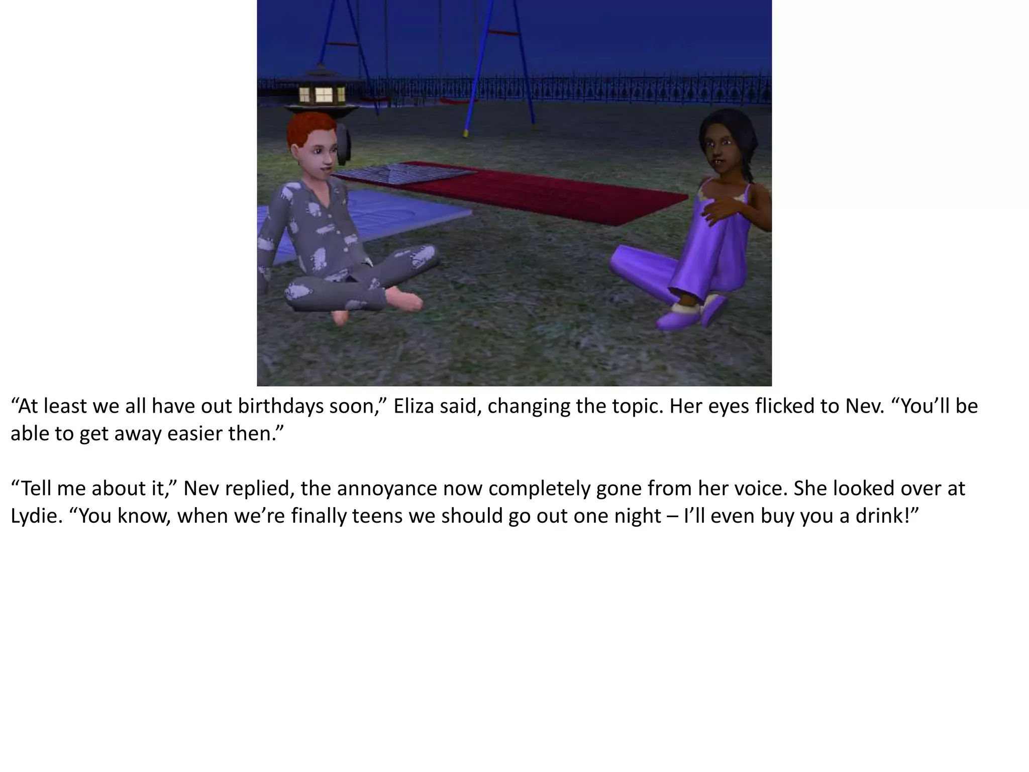 “At least we all have out birthdays soon,” Eliza said, changing the topic. Her eyes flicked to Nev. “You’ll be able to get away easier then.”“Tell me about it,” Nev replied, the annoyance now completely gone from her voice. She looked over at Lydie. “You know, when we’re finally teens we should go out one night – I’ll even buy you a drink!”