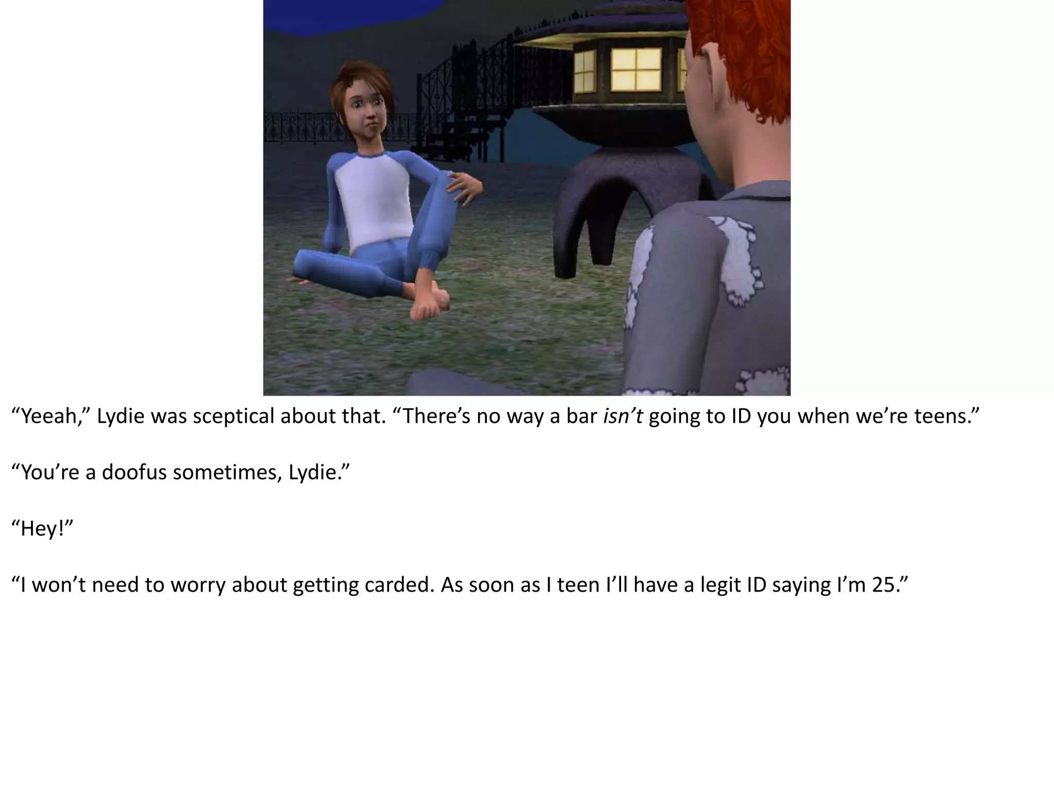“Yeeah,” Lydie was sceptical about that. “There’s no way a bar isn’t going to ID you when we’re teens.”“You’re a doofus sometimes, Lydie.”“Hey!”“I won’t need to worry about getting carded. As soon as I teen I’ll have a legit ID saying I’m 25.”