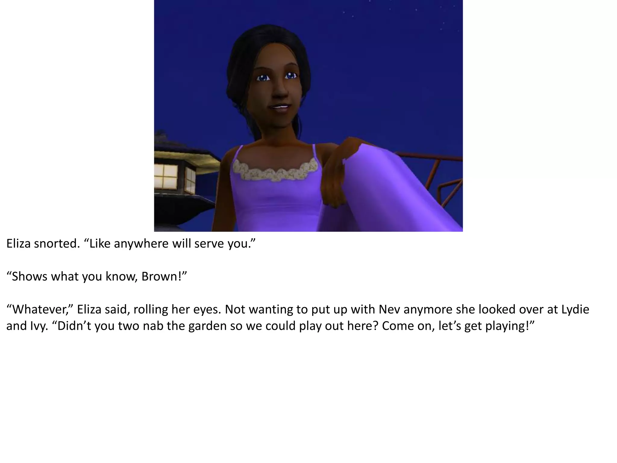 Eliza snorted. “Like anywhere will serve you.”“Shows what you know, Brown!”“Whatever,” Eliza said, rolling her eyes. Not wanting to put up with Nev anymore she looked over at Lydie and Ivy. “Didn’t you two nab the garden so we could play out here? Come on, let’s get playing!”