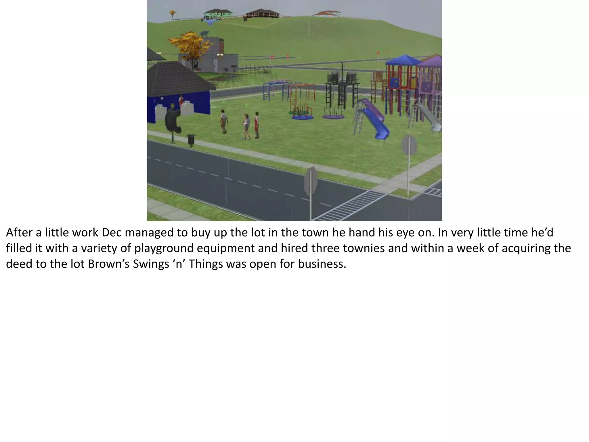 After a little work Dec managed to buy up the lot in the town he hand his eye on. In very little time he’d filled it with a variety of playground equipment and hired three townies and within a week of acquiring the deed to the lot Brown’s Swings ‘n’ Things was open for business.