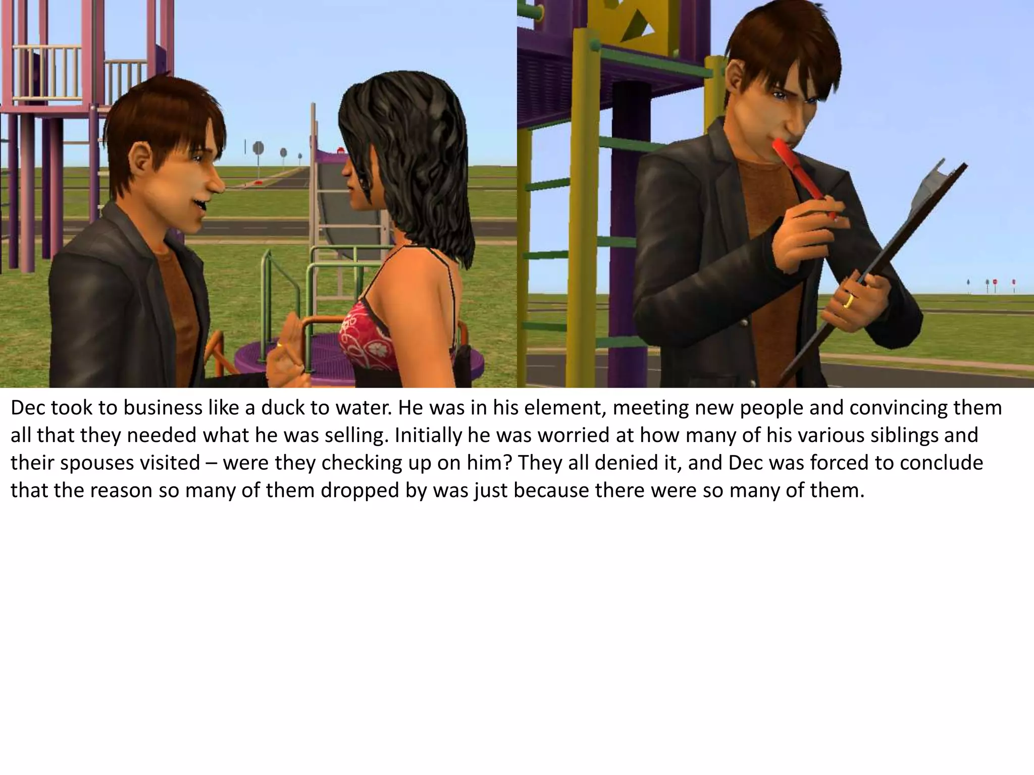 Dec took to business like a duck to water. He was in his element, meeting new people and convincing them all that they needed what he was selling. Initially he was worried at how many of his various siblings and their spouses visited – were they checking up on him? They all denied it, and Dec was forced to conclude that the reason so many of them dropped by was just because there were so many of them.