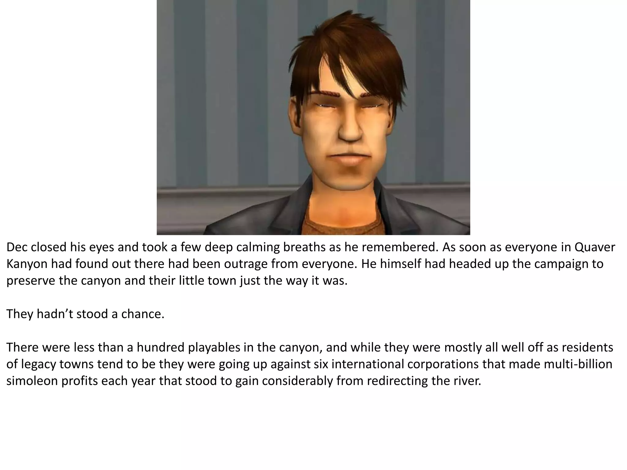 Dec closed his eyes and took a few deep calming breaths as he remembered. As soon as everyone in Quaver Kanyon had found out there had been outrage from everyone. He himself had headed up the campaign to preserve the canyon and their little town just the way it was.They hadn’t stood a chance.There were less than a hundred playables in the canyon, and while they were mostly all well off as residents of legacy towns tend to be they were going up against six international corporations that made multi-billion simoleon profits each year that stood to gain considerably from redirecting the river.