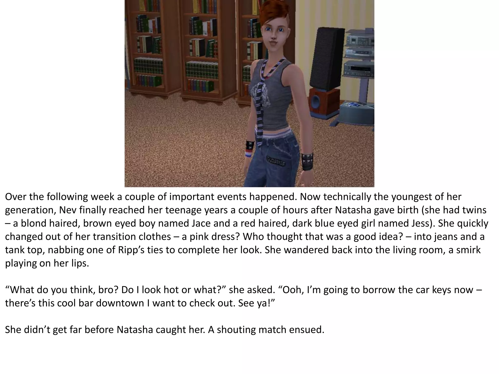 Over the following week a couple of important events happened. Now technically the youngest of her generation, Nev finally reached her teenage years a couple of hours after Natasha gave birth (she had twins – a blond haired, brown eyed boy named Jace and a red haired, dark blue eyed girl named Jess). She quickly changed out of her transition clothes – a pink dress? Who thought that was a good idea? – into jeans and a tank top, nabbing one of Ripp’s ties to complete her look. She wandered back into the living room, a smirk playing on her lips.“What do you think, bro? Do I look hot or what?” she asked. “Ooh, I’m going to borrow the car keys now – there’s this cool bar downtown I want to check out. See ya!”She didn’t get far before Natasha caught her. A shouting match ensued.