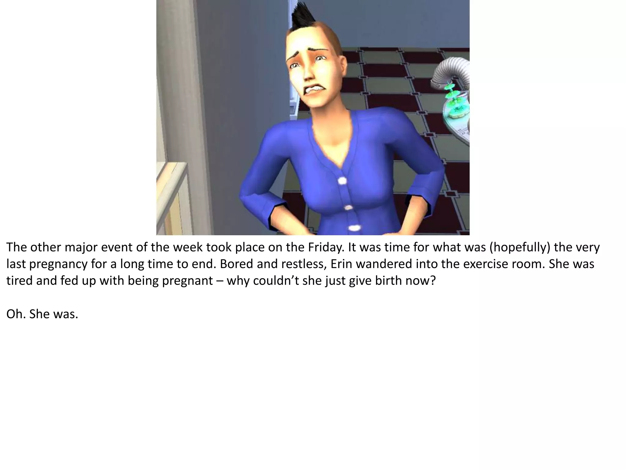 The other major event of the week took place on the Friday. It was time for what was (hopefully) the very last pregnancy for a long time to end. Bored and restless, Erin wandered into the exercise room. She was tired and fed up with being pregnant – why couldn’t she just give birth now?Oh. She was.