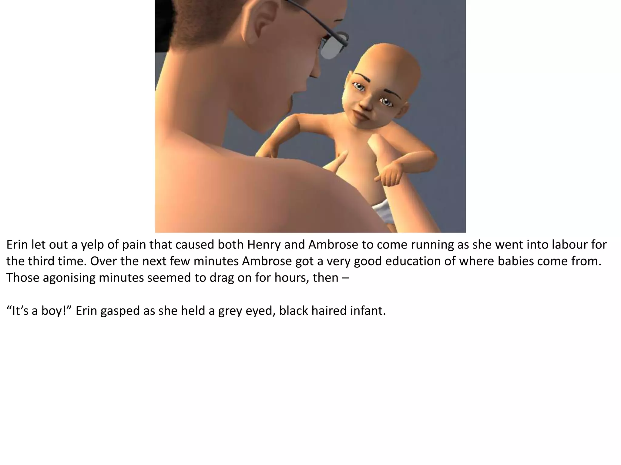 Erin let out a yelp of pain that caused both Henry and Ambrose to come running as she went into labour for the third time. Over the next few minutes Ambrose got a very good education of where babies come from. Those agonising minutes seemed to drag on for hours, then –“It’s a boy!” Erin gasped as she held a grey eyed, black haired infant.