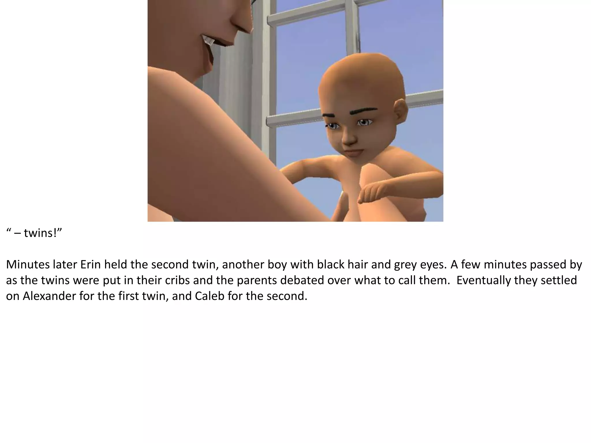“ – twins!”Minutes later Erin held the second twin, another boy with black hair and grey eyes. A few minutes passed by as the twins were put in their cribs and the parents debated over what to call them.  Eventually they settled on Alexander for the first twin, and Caleb for the second.