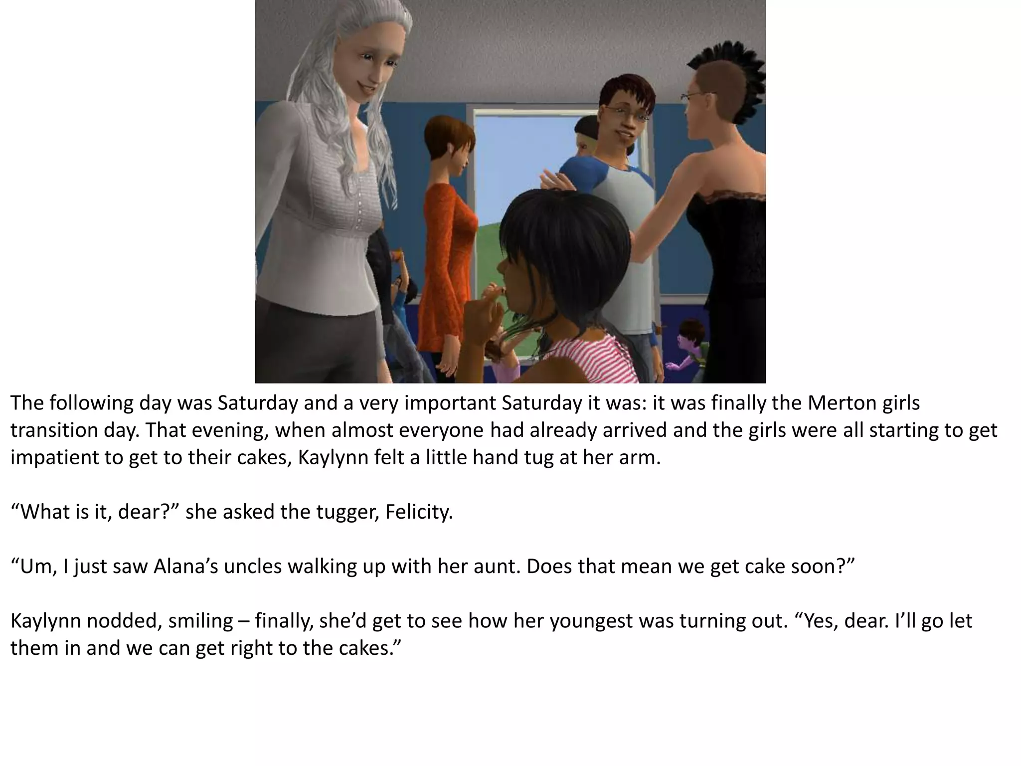 The following day was Saturday and a very important Saturday it was: it was finally the Merton girls transition day. That evening, when almost everyone had already arrived and the girls were all starting to get impatient to get to their cakes, Kaylynn felt a little hand tug at her arm.“What is it, dear?” she asked the tugger, Felicity.“Um, I just saw Alana’s uncles walking up with her aunt. Does that mean we get cake soon?”Kaylynn nodded, smiling – finally, she’d get to see how her youngest was turning out. “Yes, dear. I’ll go let them in and we can get right to the cakes.”
