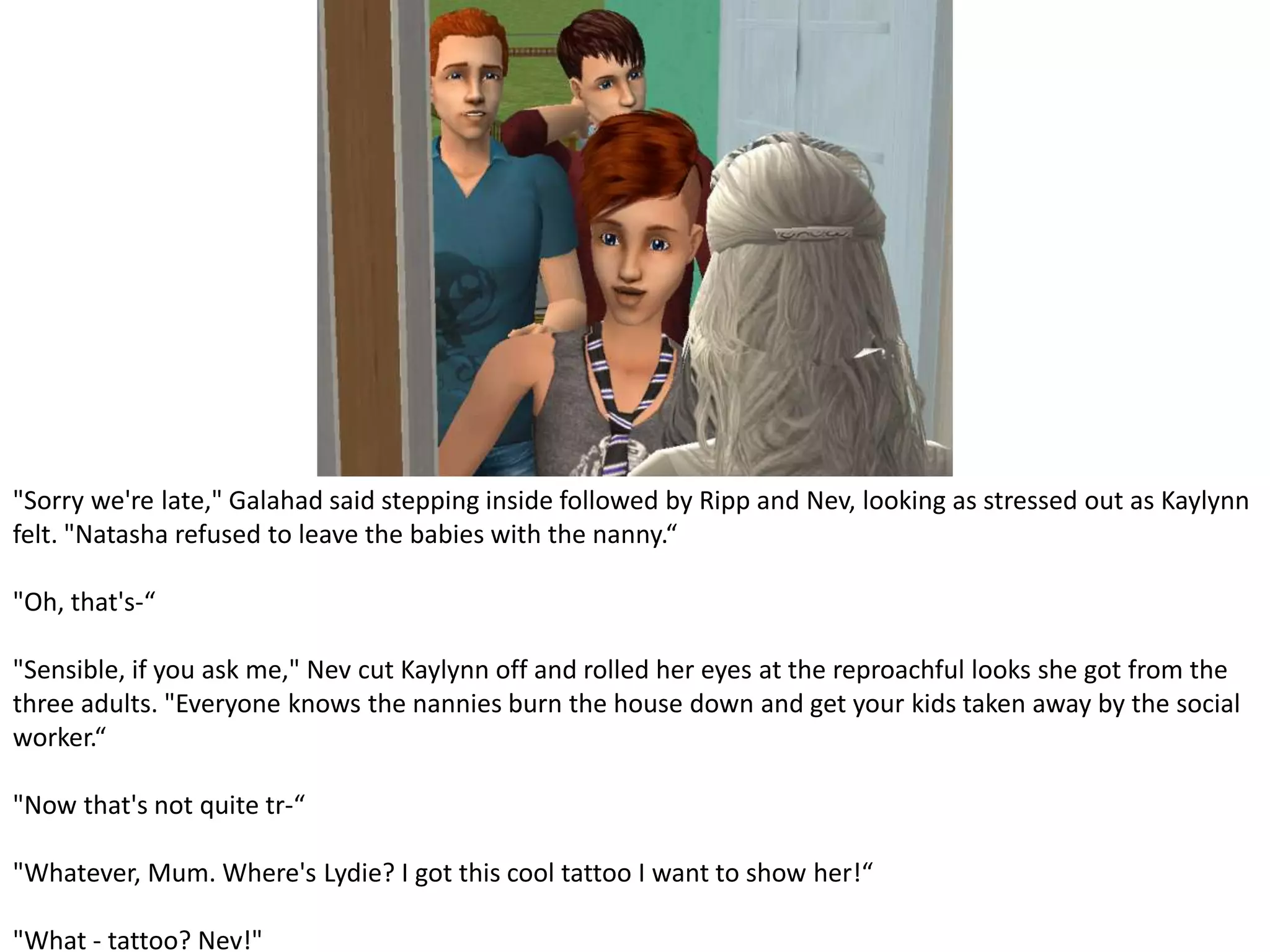 "Sorry we're late," Galahad said stepping inside followed by Ripp and Nev, looking as stressed out as Kaylynn felt. "Natasha refused to leave the babies with the nanny.“"Oh, that's-“"Sensible, if you ask me," Nev cut Kaylynn off and rolled her eyes at the reproachful looks she got from the three adults. "Everyone knows the nannies burn the house down and get your kids taken away by the social worker.“"Now that's not quite tr-“"Whatever, Mum. Where's Lydie? I got this cool tattoo I want to show her!“"What - tattoo? Nev!"