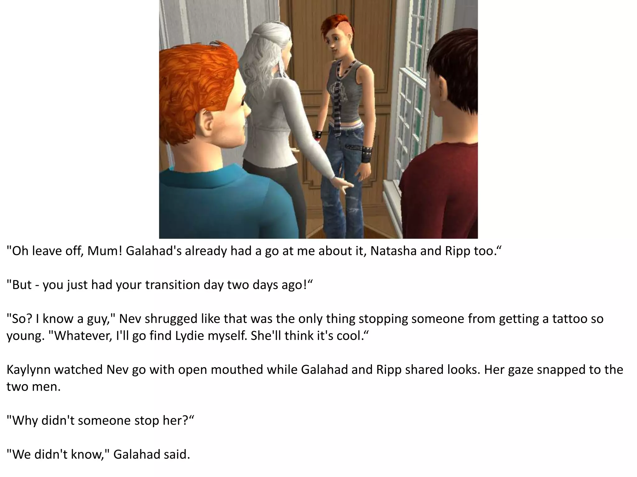 "Oh leave off, Mum! Galahad's already had a go at me about it, Natasha and Ripp too.“"But - you just had your transition day two days ago!“"So? I know a guy," Nev shrugged like that was the only thing stopping someone from getting a tattoo so young. "Whatever, I'll go find Lydie myself. She'll think it's cool.“Kaylynn watched Nev go with open mouthed while Galahad and Ripp shared looks. Her gaze snapped to the two men."Why didn't someone stop her?“"We didn't know," Galahad said.