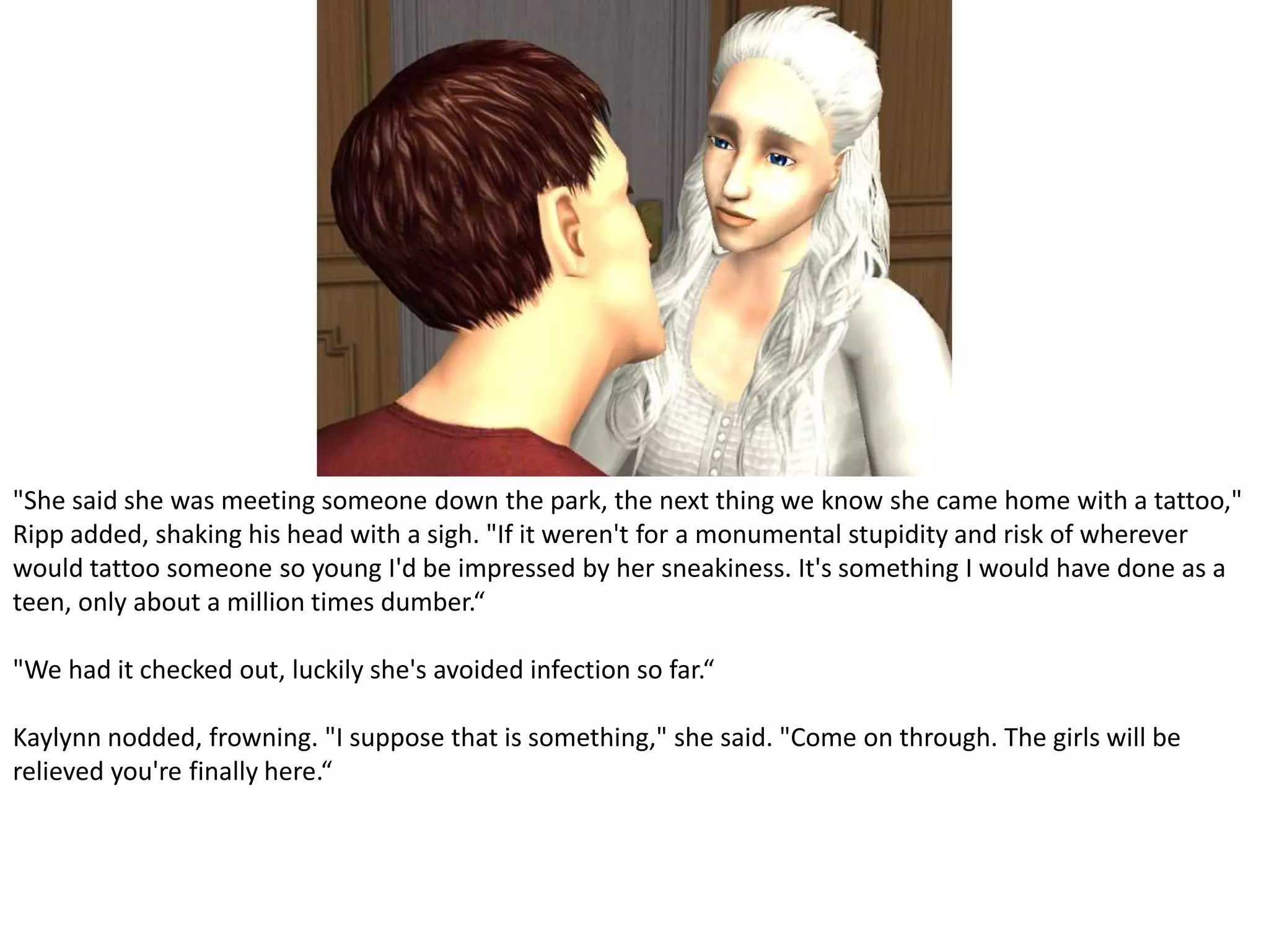 "She said she was meeting someone down the park, the next thing we know she came home with a tattoo," Ripp added, shaking his head with a sigh. "If it weren't for a monumental stupidity and risk of wherever would tattoo someone so young I'd be impressed by her sneakiness. It's something I would have done as a teen, only about a million times dumber.“"We had it checked out, luckily she's avoided infection so far.“Kaylynn nodded, frowning. "I suppose that is something," she said. "Come on through. The girls will be relieved you're finally here.“