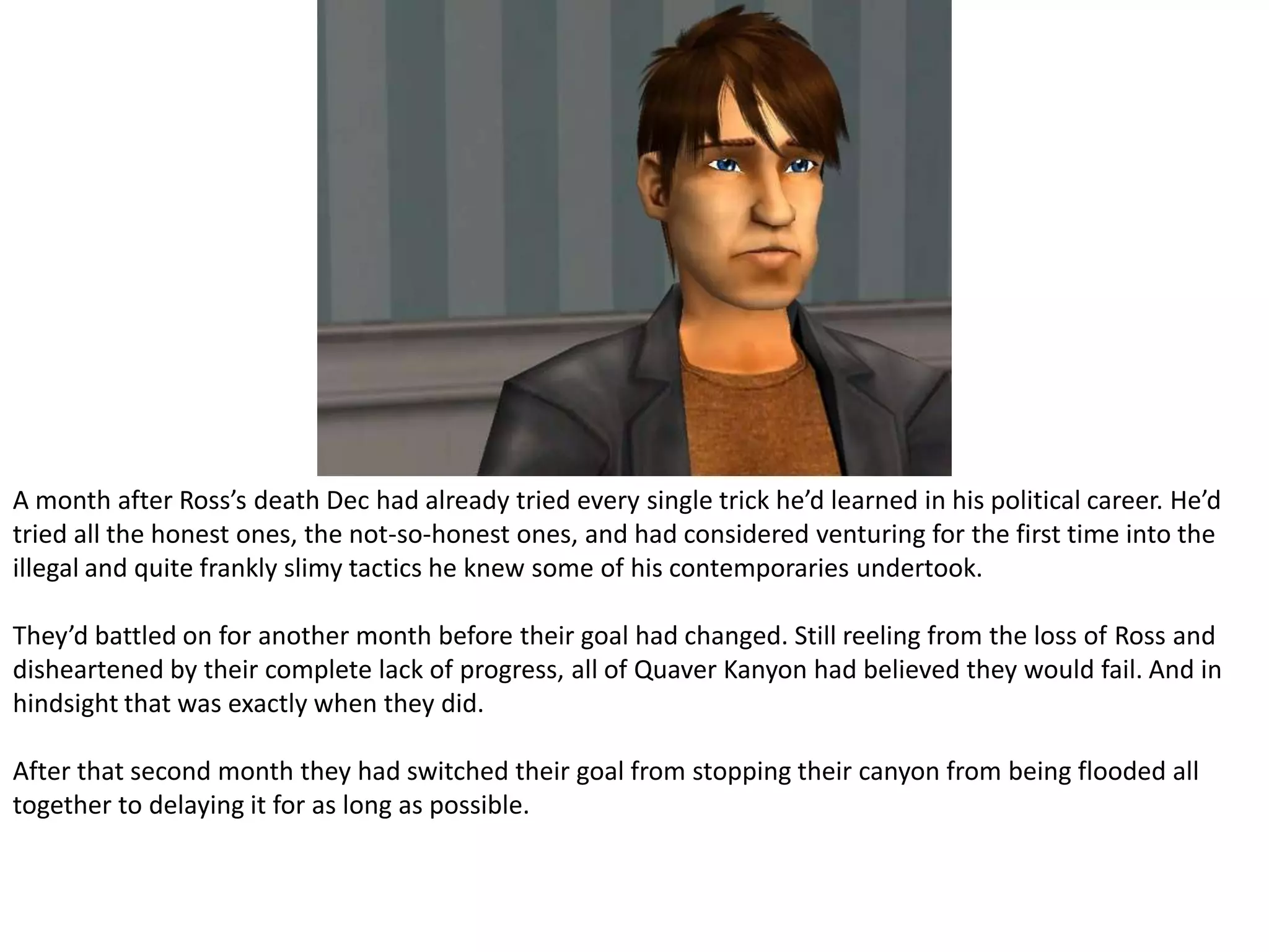 A month after Ross’s death Dec had already tried every single trick he’d learned in his political career. He’d tried all the honest ones, the not-so-honest ones, and had considered venturing for the first time into the illegal and quite frankly slimy tactics he knew some of his contemporaries undertook.They’d battled on for another month before their goal had changed. Still reeling from the loss of Ross and disheartened by their complete lack of progress, all of Quaver Kanyon had believed they would fail. And in hindsight that was exactly when they did.After that second month they had switched their goal from stopping their canyon from being flooded all together to delaying it for as long as possible.