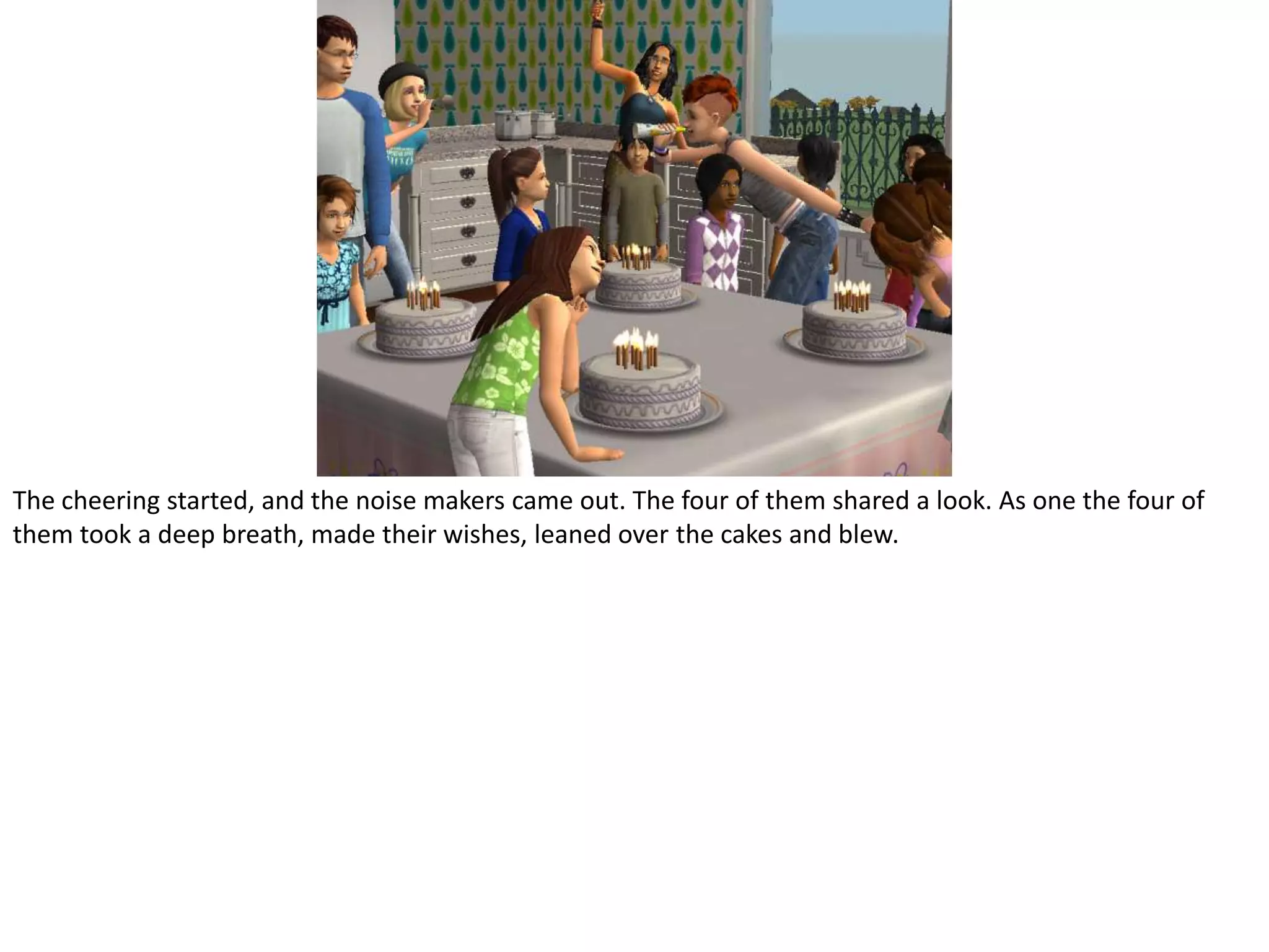 The cheering started, and the noise makers came out. The four of them shared a look. As one the four of them took a deep breath, made their wishes, leaned over the cakes and blew.