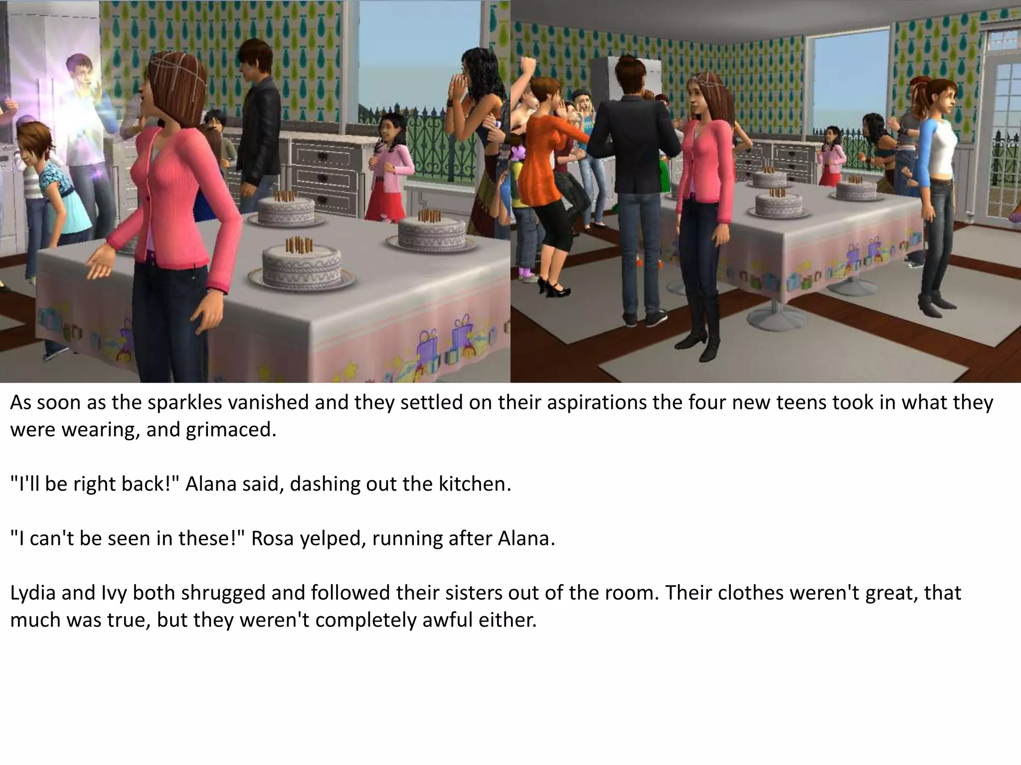 As soon as the sparkles vanished and they settled on their aspirations the four new teens took in what they were wearing, and grimaced."I'll be right back!" Alana said, dashing out the kitchen."I can't be seen in these!" Rosa yelped, running after Alana.Lydia and Ivy both shrugged and followed their sisters out of the room. Their clothes weren't great, that much was true, but they weren't completely awful either.