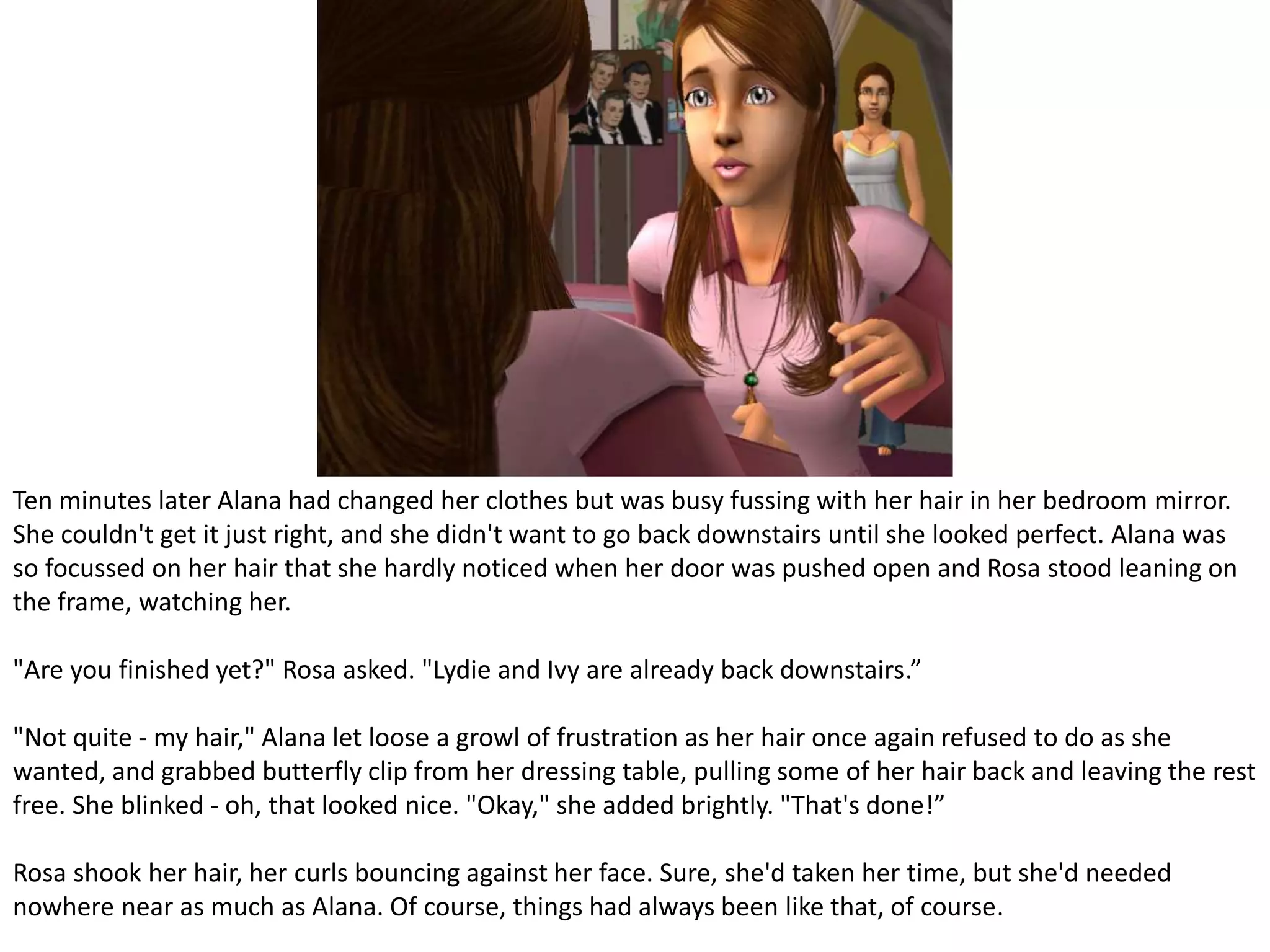 Ten minutes later Alana had changed her clothes but was busy fussing with her hair in her bedroom mirror. She couldn't get it just right, and she didn't want to go back downstairs until she looked perfect. Alana was so focussed on her hair that she hardly noticed when her door was pushed open and Rosa stood leaning on the frame, watching her."Are you finished yet?" Rosa asked. "Lydie and Ivy are already back downstairs.”"Not quite - my hair," Alana let loose a growl of frustration as her hair once again refused to do as she wanted, and grabbed butterfly clip from her dressing table, pulling some of her hair back and leaving the rest free. She blinked - oh, that looked nice. "Okay," she added brightly. "That's done!”Rosa shook her hair, her curls bouncing against her face. Sure, she'd taken her time, but she'd needed nowhere near as much as Alana. Of course, things had always been like that, of course.