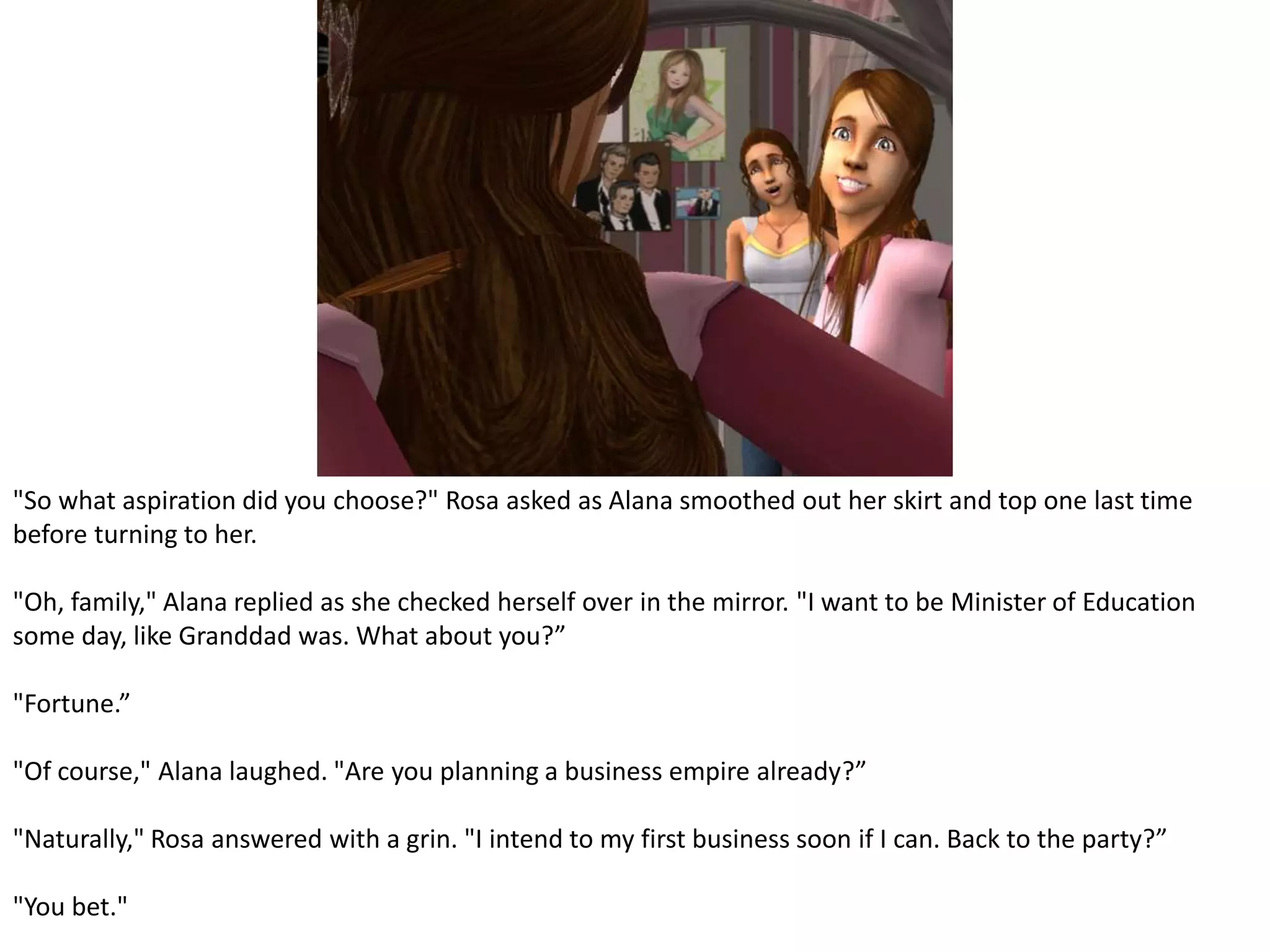 "So what aspiration did you choose?" Rosa asked as Alana smoothed out her skirt and top one last time before turning to her."Oh, family," Alana replied as she checked herself over in the mirror. "I want to be Minister of Education some day, like Granddad was. What about you?”"Fortune.”"Of course," Alana laughed. "Are you planning a business empire already?”"Naturally," Rosa answered with a grin. "I intend to my first business soon if I can. Back to the party?”"You bet."