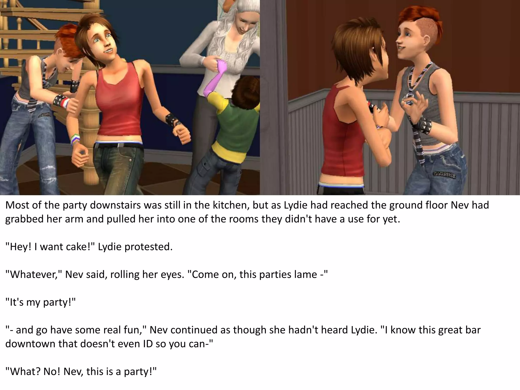 Most of the party downstairs was still in the kitchen, but as Lydie had reached the ground floor Nev had grabbed her arm and pulled her into one of the rooms they didn't have a use for yet."Hey! I want cake!" Lydie protested."Whatever," Nev said, rolling her eyes. "Come on, this parties lame -""It's my party!""- and go have some real fun," Nev continued as though she hadn't heard Lydie. "I know this great bar downtown that doesn't even ID so you can-""What? No! Nev, this is a party!"