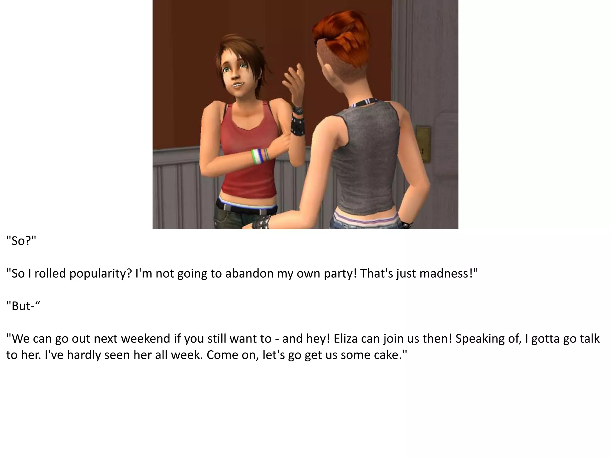 "So?""So I rolled popularity? I'm not going to abandon my own party! That's just madness!""But-“"We can go out next weekend if you still want to - and hey! Eliza can join us then! Speaking of, I gotta go talk to her. I've hardly seen her all week. Come on, let's go get us some cake."