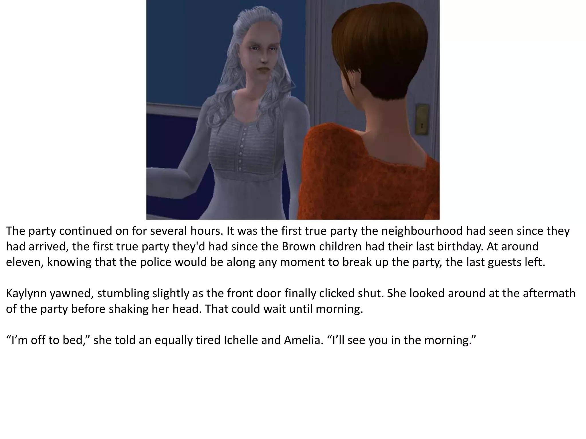 The party continued on for several hours. It was the first true party the neighbourhood had seen since they had arrived, the first true party they'd had since the Brown children had their last birthday. At around eleven, knowing that the police would be along any moment to break up the party, the last guests left.Kaylynnyawned, stumbling slightly as the front door finally clicked shut. She looked around at the aftermath of the party before shaking her head. That could wait until morning.“I’m off to bed,” she told an equally tired Ichelle and Amelia. “I’ll see you in the morning.”