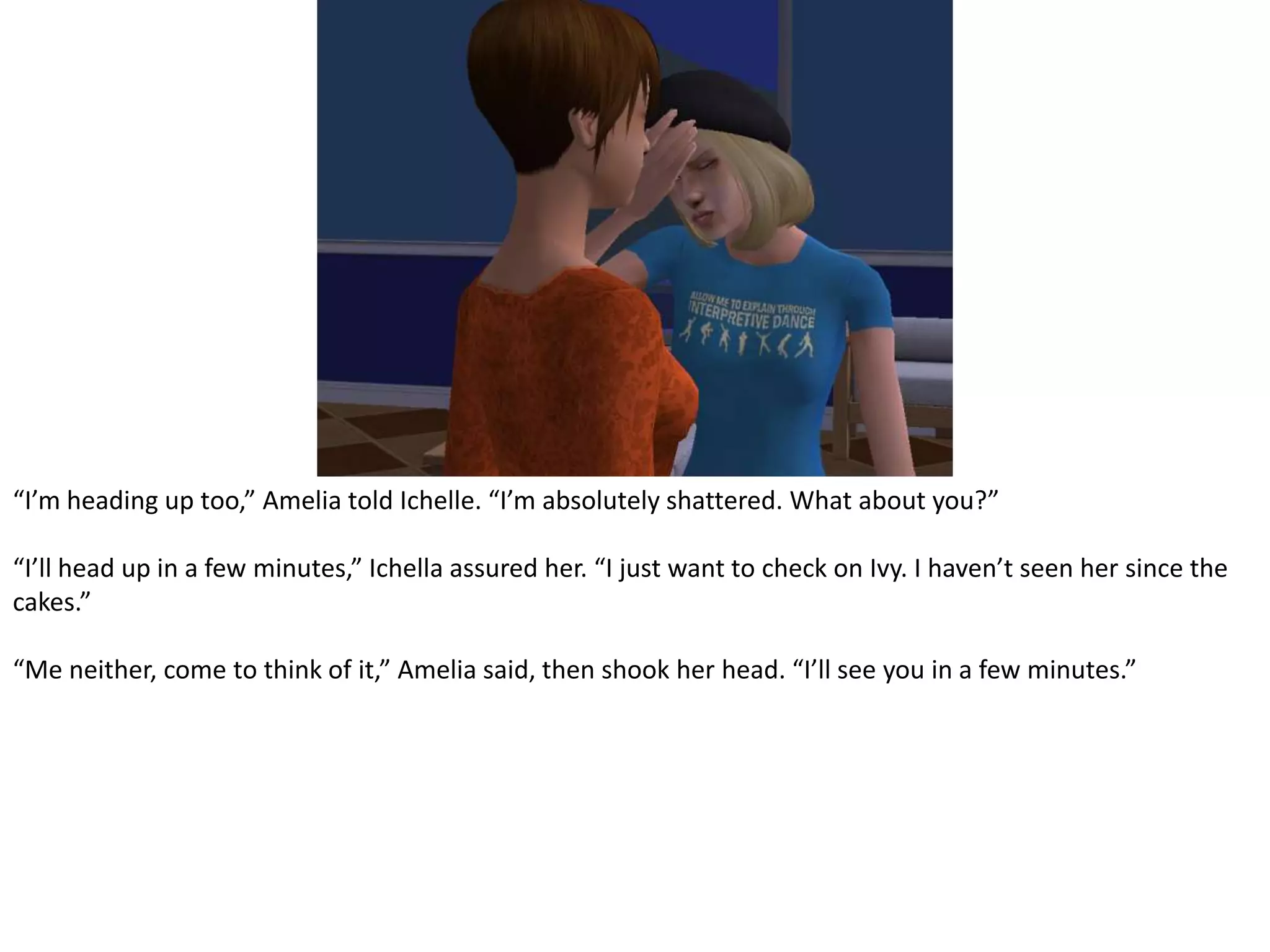 “I’m heading up too,” Amelia told Ichelle. “I’m absolutely shattered. What about you?”“I’ll head up in a few minutes,” Ichella assured her. “I just want to check on Ivy. I haven’t seen her since the cakes.”“Me neither, come to think of it,” Amelia said, then shook her head. “I’ll see you in a few minutes.”