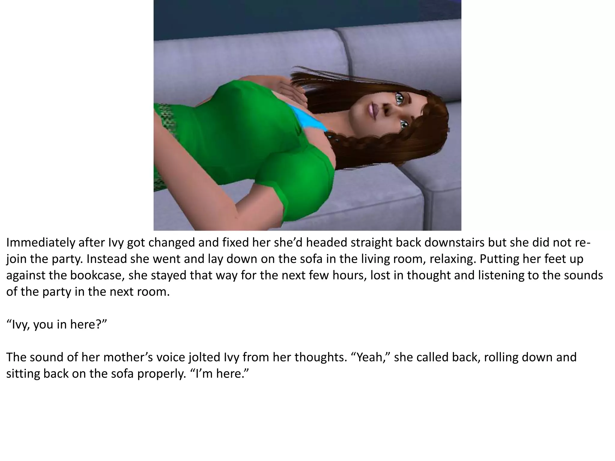 Immediately after Ivy got changed and fixed her she’d headed straight back downstairs but she did not re-join the party. Instead she went and lay down on the sofa in the living room, relaxing. Putting her feet up against the bookcase, she stayed that way for the next few hours, lost in thought and listening to the sounds of the party in the next room.“Ivy, you in here?”The sound of her mother’s voice jolted Ivy from her thoughts. “Yeah,” she called back, rolling down and sitting back on the sofa properly. “I’m here.”