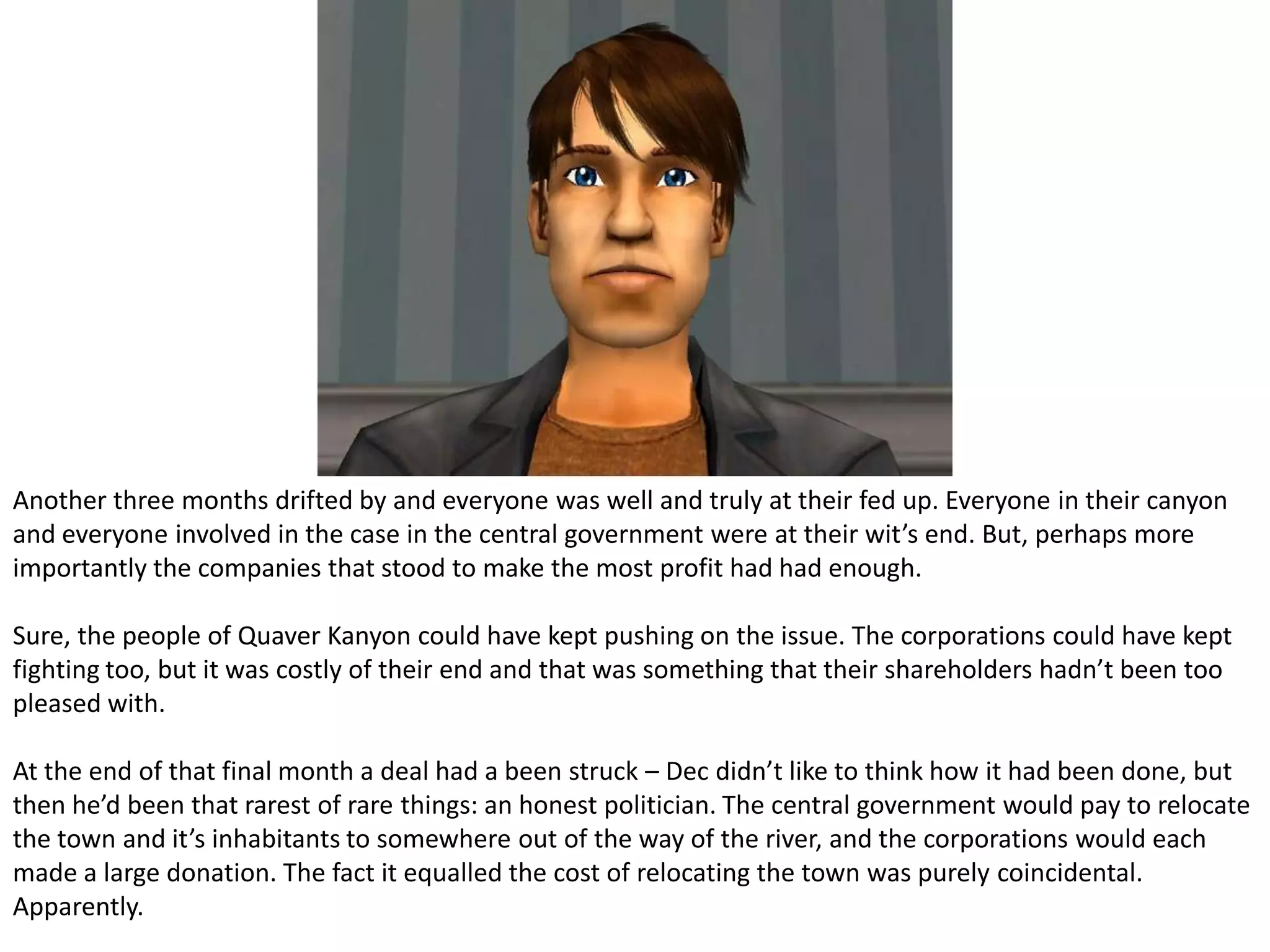 Another three months drifted by and everyone was well and truly at their fed up. Everyone in their canyon and everyone involved in the case in the central government were at their wit’s end. But, perhaps more importantly the companies that stood to make the most profit had had enough.Sure, the people of Quaver Kanyon could have kept pushing on the issue. The corporations could have kept fighting too, but it was costly of their end and that was something that their shareholders hadn’t been too pleased with.At the end of that final month a deal had a been struck – Dec didn’t like to think how it had been done, but then he’d been that rarest of rare things: an honest politician. The central government would pay to relocate the town and it’s inhabitants to somewhere out of the way of the river, and the corporations would each made a large donation. The fact it equalled the cost of relocating the town was purely coincidental. Apparently.