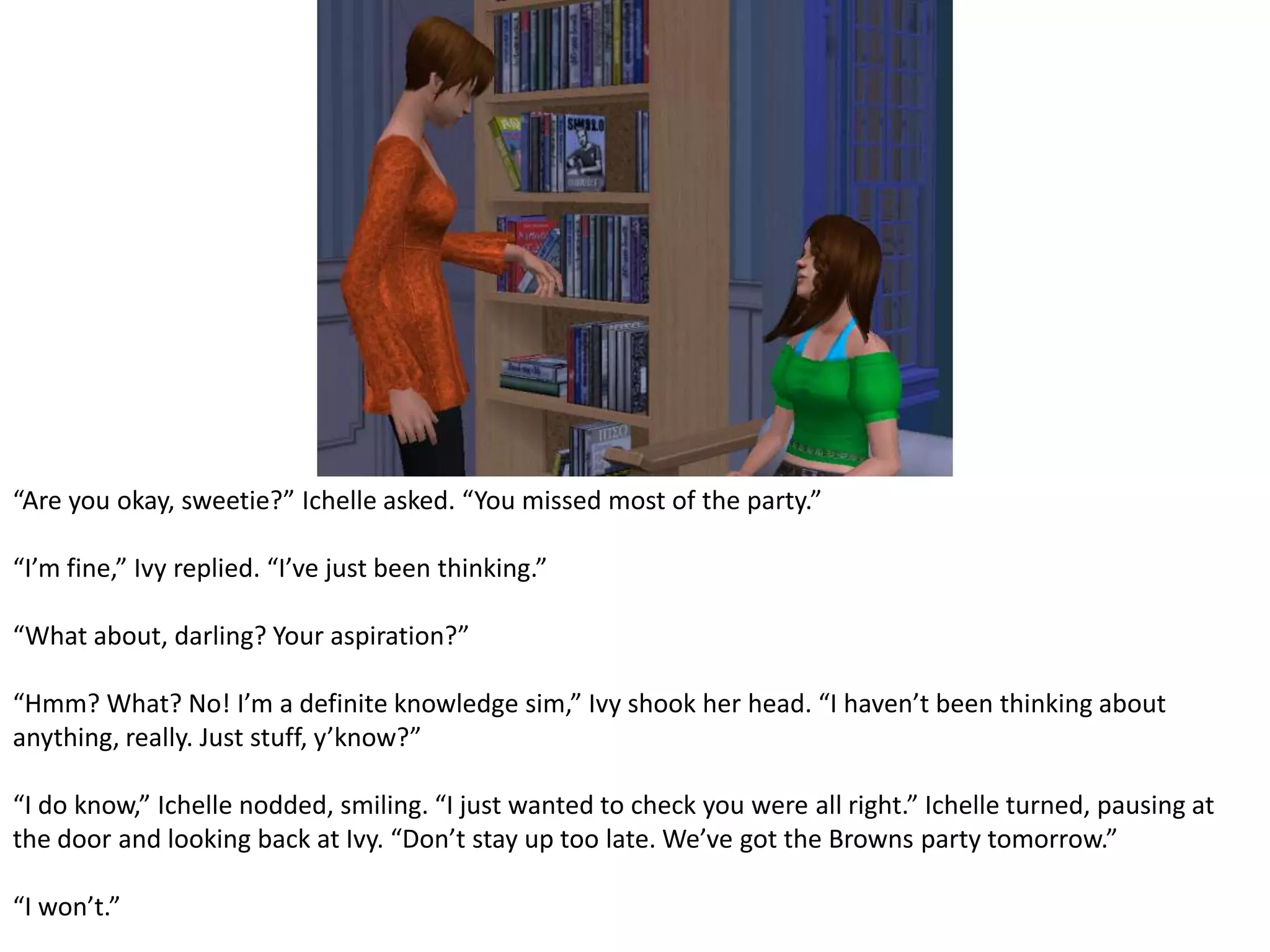 “Are you okay, sweetie?” Ichelle asked. “You missed most of the party.”“I’m fine,” Ivy replied. “I’ve just been thinking.”“What about, darling? Your aspiration?”“Hmm? What? No! I’m a definite knowledge sim,” Ivy shook her head. “I haven’t been thinking about anything, really. Just stuff, y’know?”“I do know,” Ichelle nodded, smiling. “I just wanted to check you were all right.” Ichelle turned, pausing at the door and looking back at Ivy. “Don’t stay up too late. We’ve got the Browns party tomorrow.”“I won’t.”