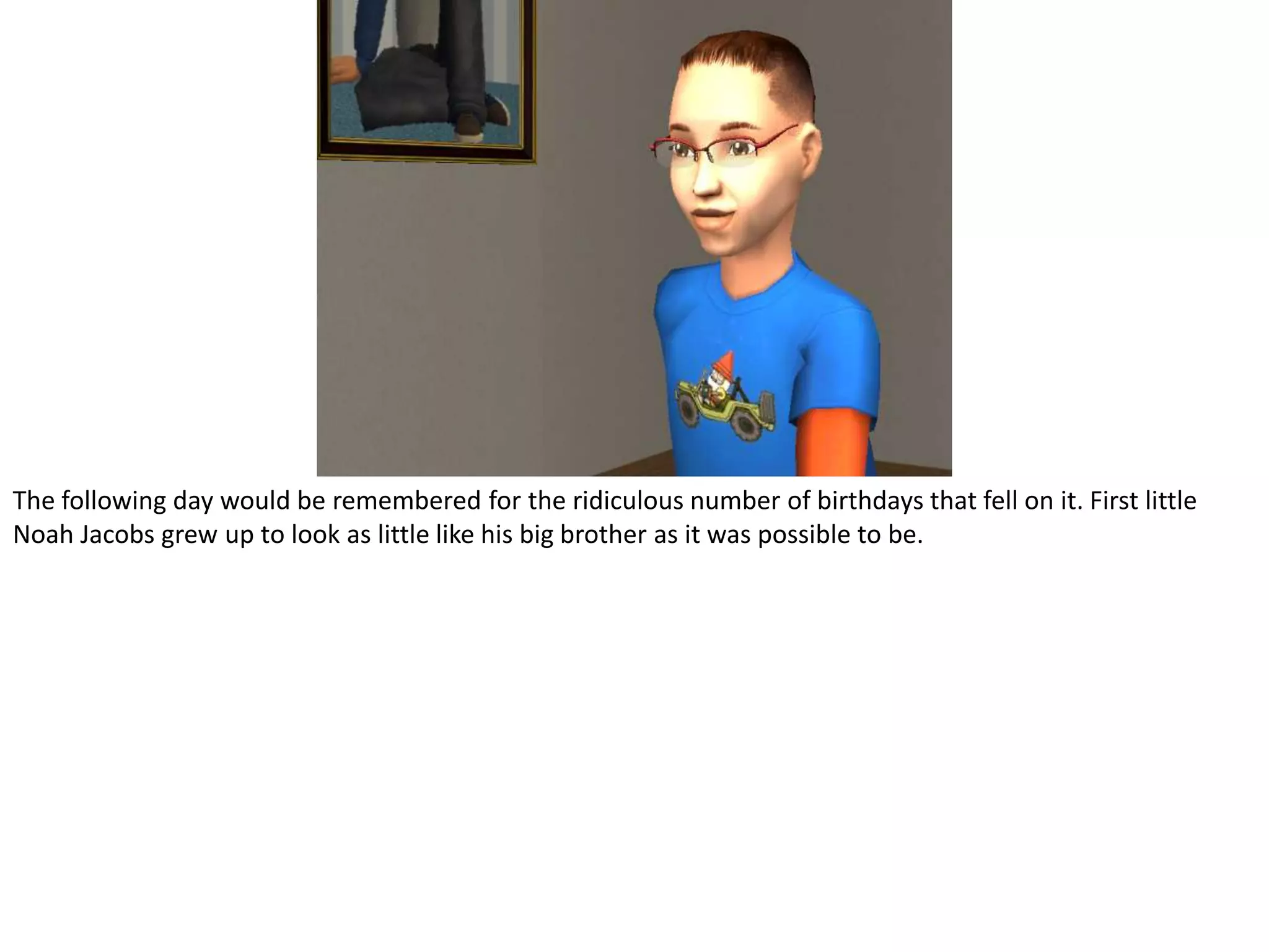 The following day would be remembered for the ridiculous number of birthdays that fell on it. First little Noah Jacobs grew up to look as little like his big brother as it was possible to be.